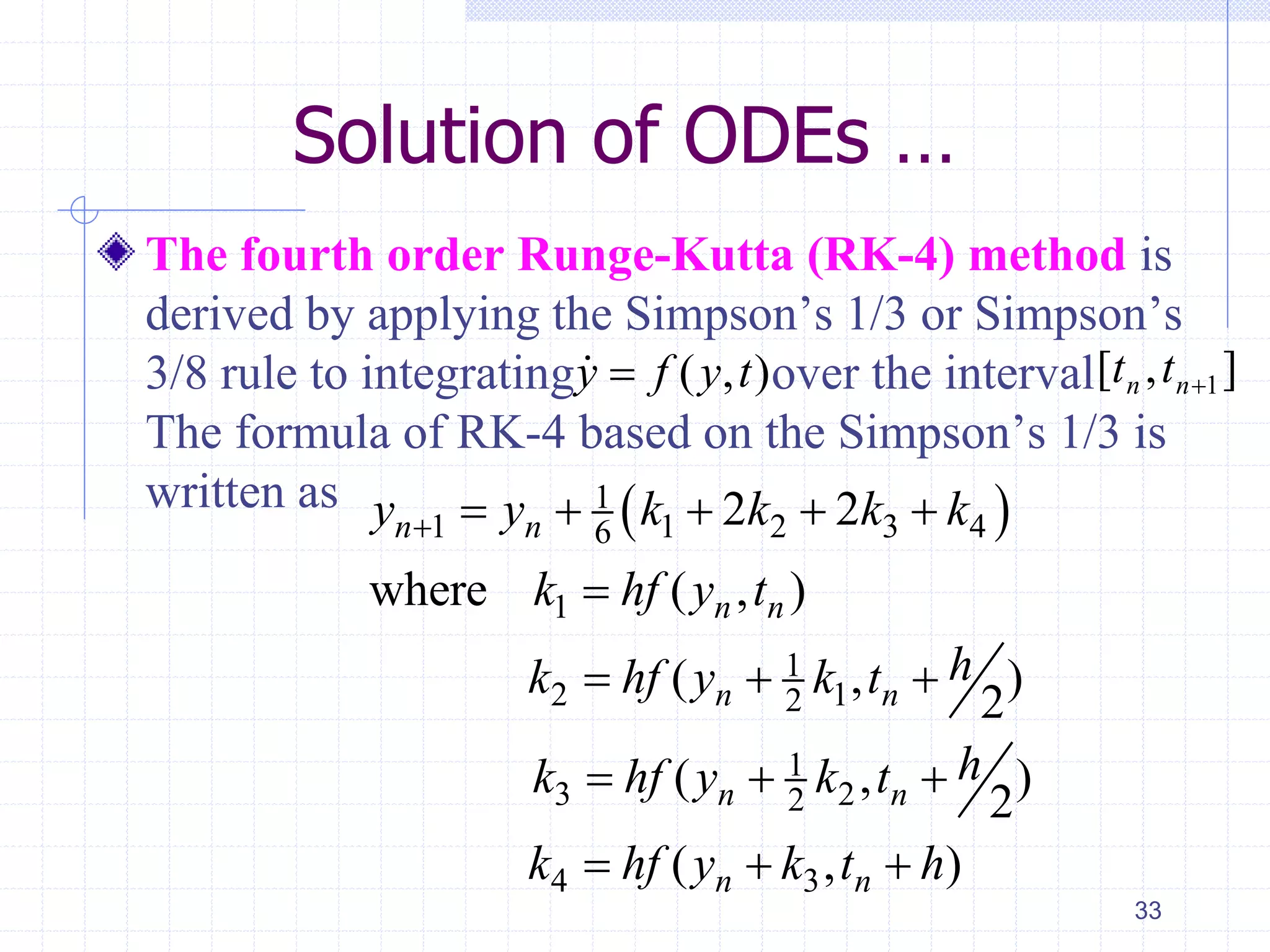 Solution of ODEs …
The fourth order Runge-Kutta (RK-4) method is
derived by applying the Simpson’s 1/3 or Simpson’s
3/8 rule to integrating over the interval
The formula of RK-4 based on the Simpson’s 1/3 is
written as
33
 1
1 1 2 3 46
1
1
2 12
1
3 22
4 3
2 2
where ( , )
( , )
2
( , )
2
( , )
n n
n n
n n
n n
n n
y y k k k k
k hf y t
hk hf y k t
hk hf y k t
k hf y k t h
     

  
  
  
( , )y f y t ],[ 1nn tt
 