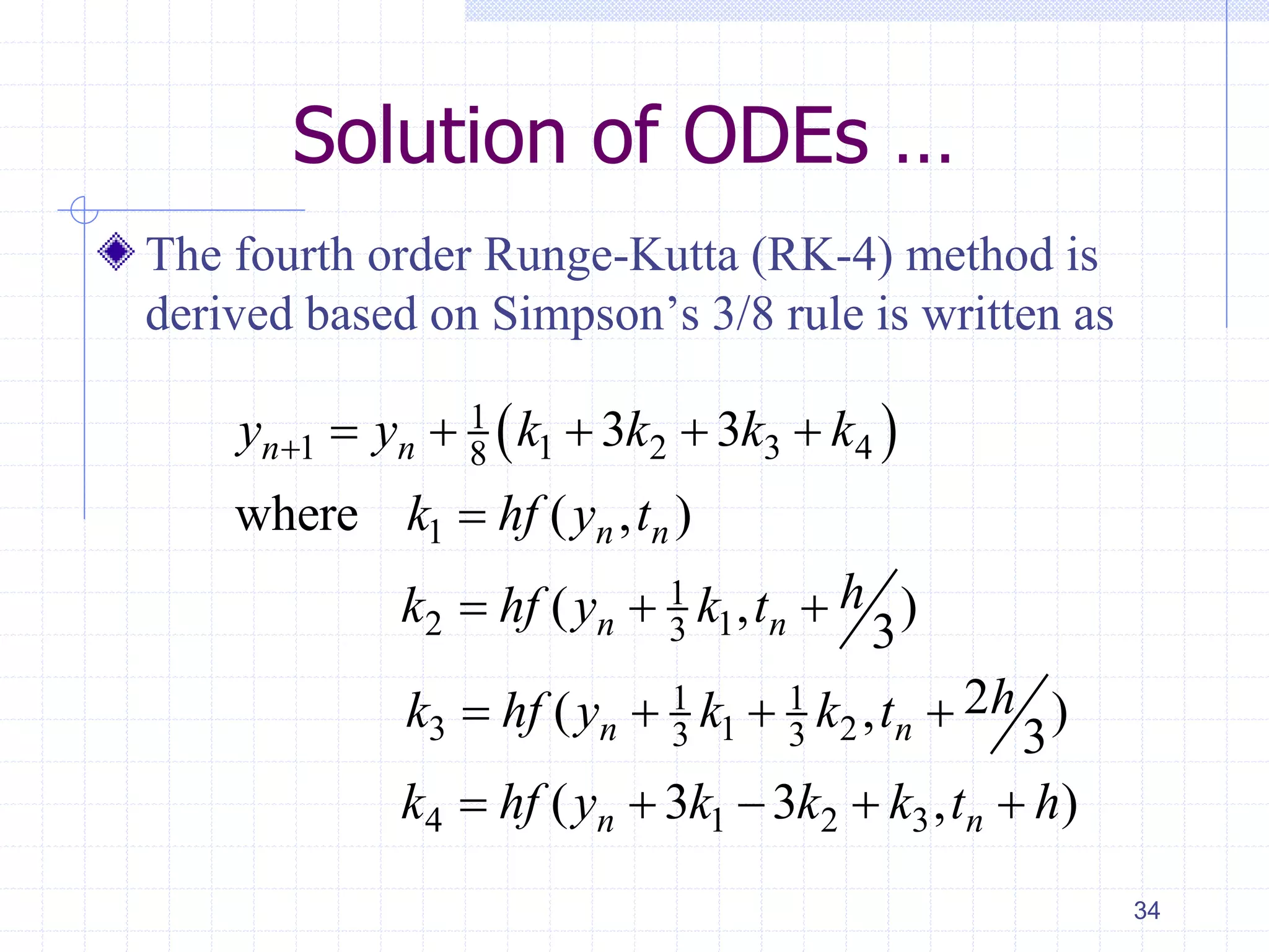 Solution of ODEs …
The fourth order Runge-Kutta (RK-4) method is
derived based on Simpson’s 3/8 rule is written as
34
 1
1 1 2 3 48
1
1
2 13
1 1
3 1 23 3
4 1 2 3
3 3
where ( , )
( , )
3
2( , )
3
( 3 3 , )
n n
n n
n n
n n
n n
y y k k k k
k hf y t
hk hf y k t
hk hf y k k t
k hf y k k k t h
     

  
   
    
 