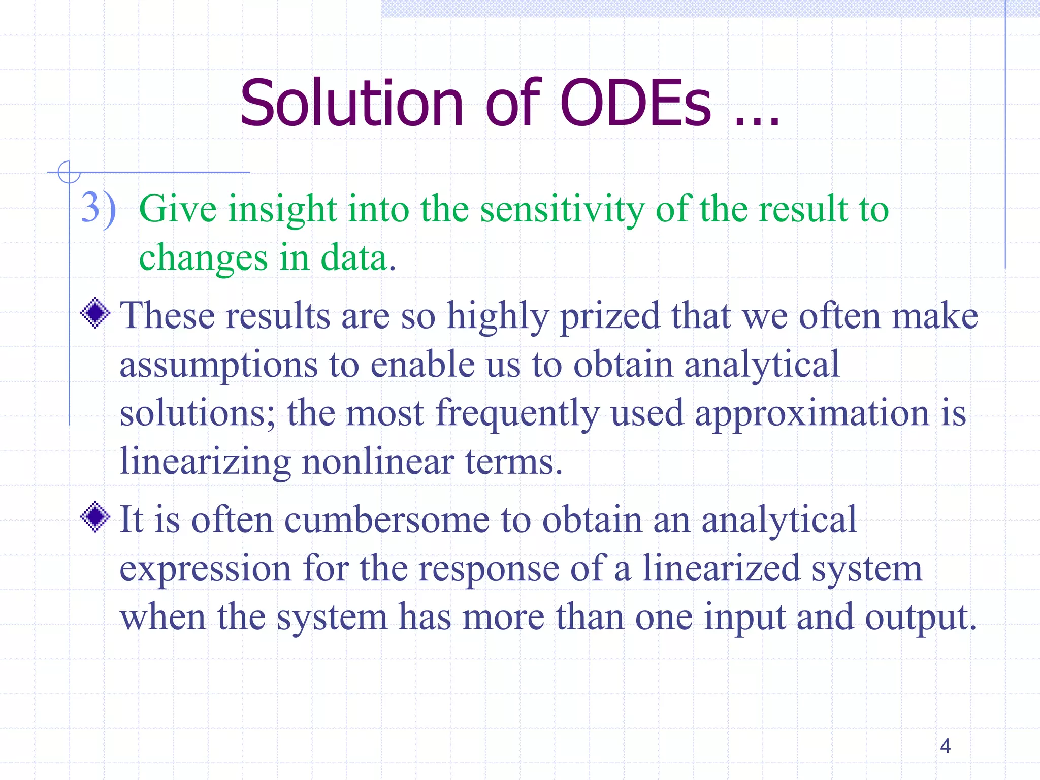 Solution of ODEs …
3) Give insight into the sensitivity of the result to
changes in data.
These results are so highly prized that we often make
assumptions to enable us to obtain analytical
solutions; the most frequently used approximation is
linearizing nonlinear terms.
It is often cumbersome to obtain an analytical
expression for the response of a linearized system
when the system has more than one input and output.
4
 