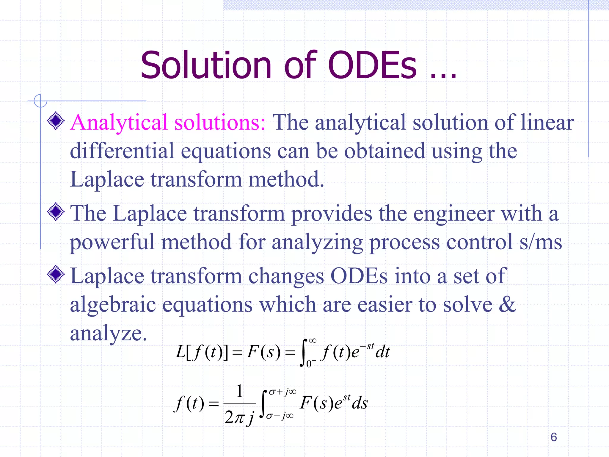 Solution of ODEs …
Analytical solutions: The analytical solution of linear
differential equations can be obtained using the
Laplace transform method.
The Laplace transform provides the engineer with a
powerful method for analyzing process control s/ms
Laplace transform changes ODEs into a set of
algebraic equations which are easier to solve &
analyze.
6
0
[ ( )] ( ) ( ) st
L f t F s f t e dt


  
1
( ) ( )
2
j
st
j
f t F s e ds
j


 
 
 
 