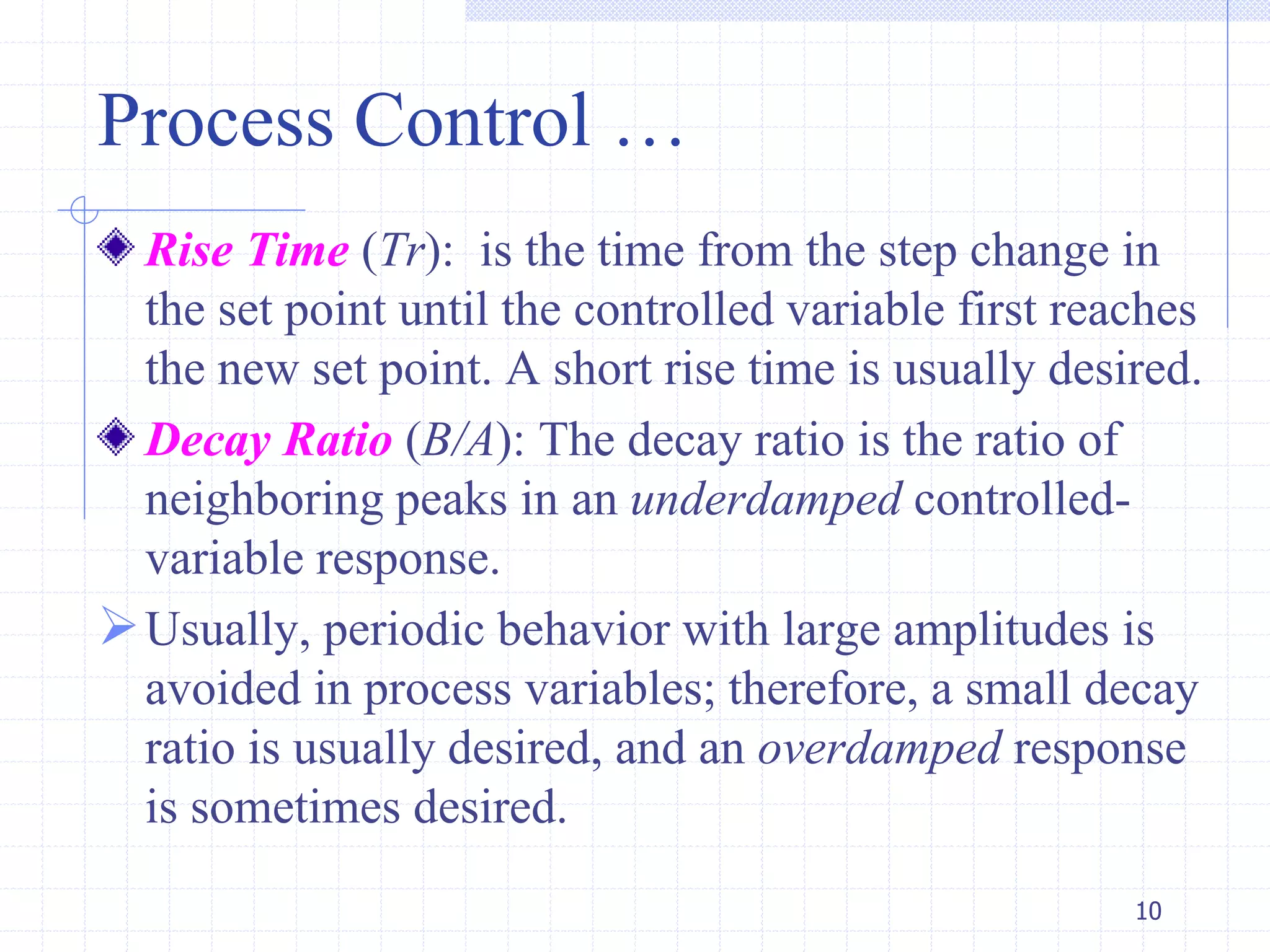 Process Control …
Rise Time (Tr): is the time from the step change in
the set point until the controlled variable first reaches
the new set point. A short rise time is usually desired.
Decay Ratio (B/A): The decay ratio is the ratio of
neighboring peaks in an underdamped controlled-
variable response.
Usually, periodic behavior with large amplitudes is
avoided in process variables; therefore, a small decay
ratio is usually desired, and an overdamped response
is sometimes desired.
10
 