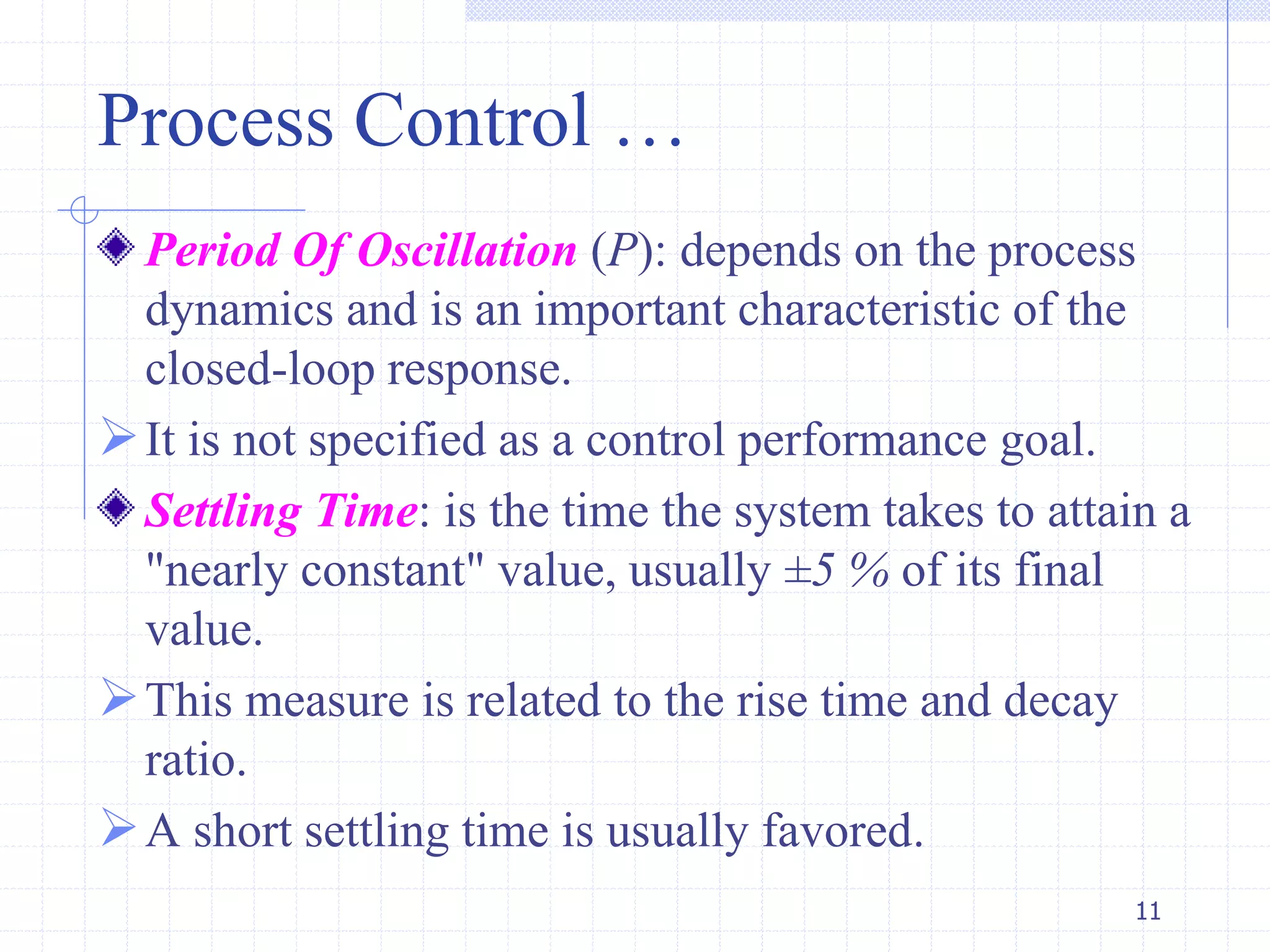 Process Control …
Period Of Oscillation (P): depends on the process
dynamics and is an important characteristic of the
closed-loop response.
It is not specified as a control performance goal.
Settling Time: is the time the system takes to attain a
"nearly constant" value, usually ±5 % of its final
value.
This measure is related to the rise time and decay
ratio.
A short settling time is usually favored.
11
 