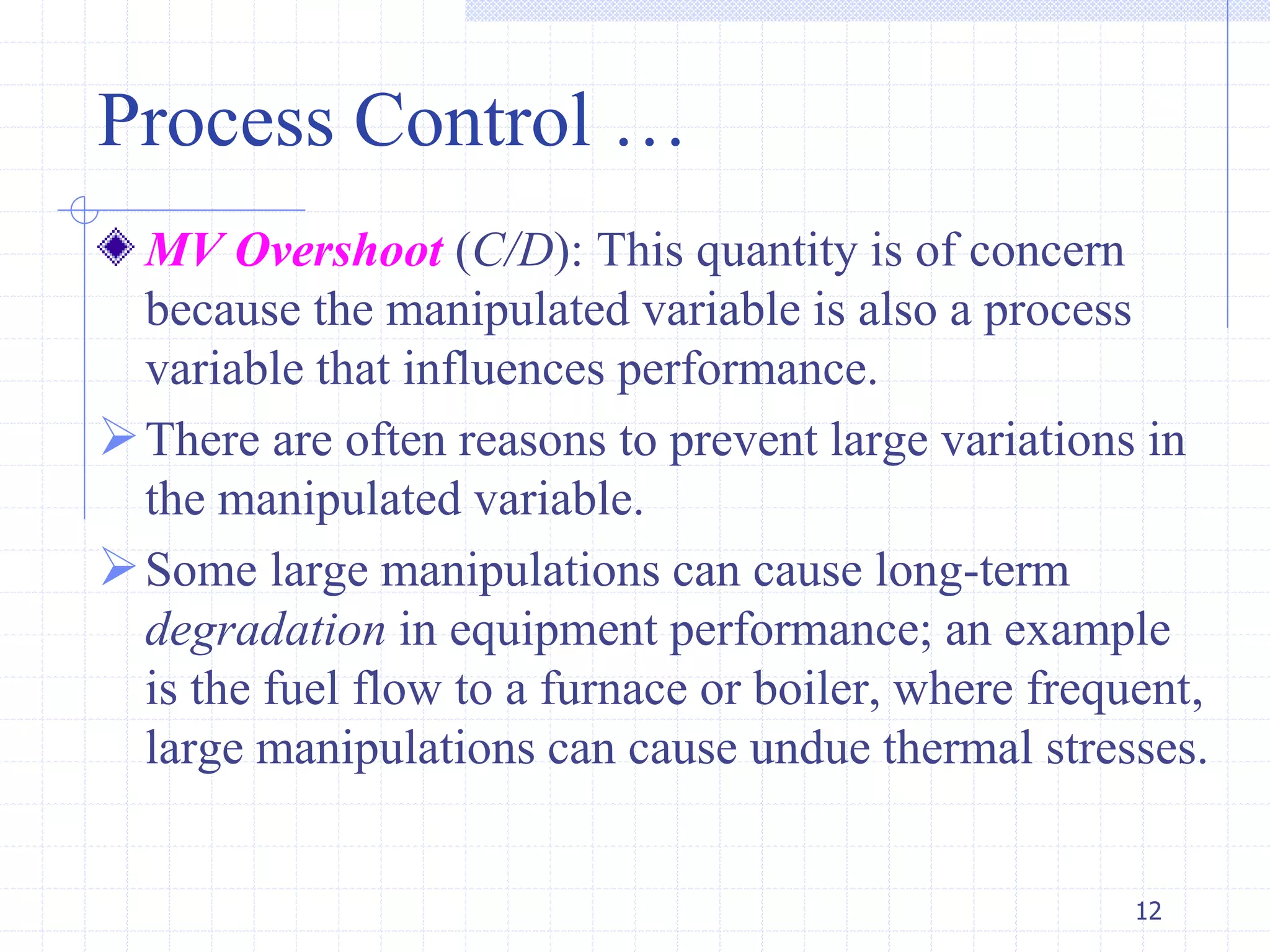Process Control …
MV Overshoot (C/D): This quantity is of concern
because the manipulated variable is also a process
variable that influences performance.
There are often reasons to prevent large variations in
the manipulated variable.
Some large manipulations can cause long-term
degradation in equipment performance; an example
is the fuel flow to a furnace or boiler, where frequent,
large manipulations can cause undue thermal stresses.
12
 