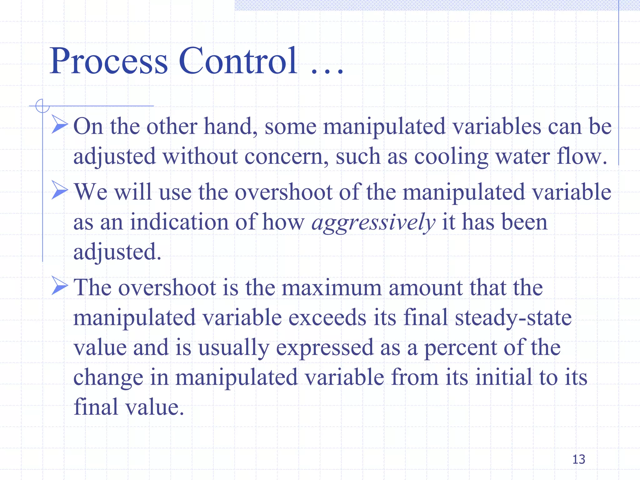 Process Control …
On the other hand, some manipulated variables can be
adjusted without concern, such as cooling water flow.
We will use the overshoot of the manipulated variable
as an indication of how aggressively it has been
adjusted.
The overshoot is the maximum amount that the
manipulated variable exceeds its final steady-state
value and is usually expressed as a percent of the
change in manipulated variable from its initial to its
final value.
13
 