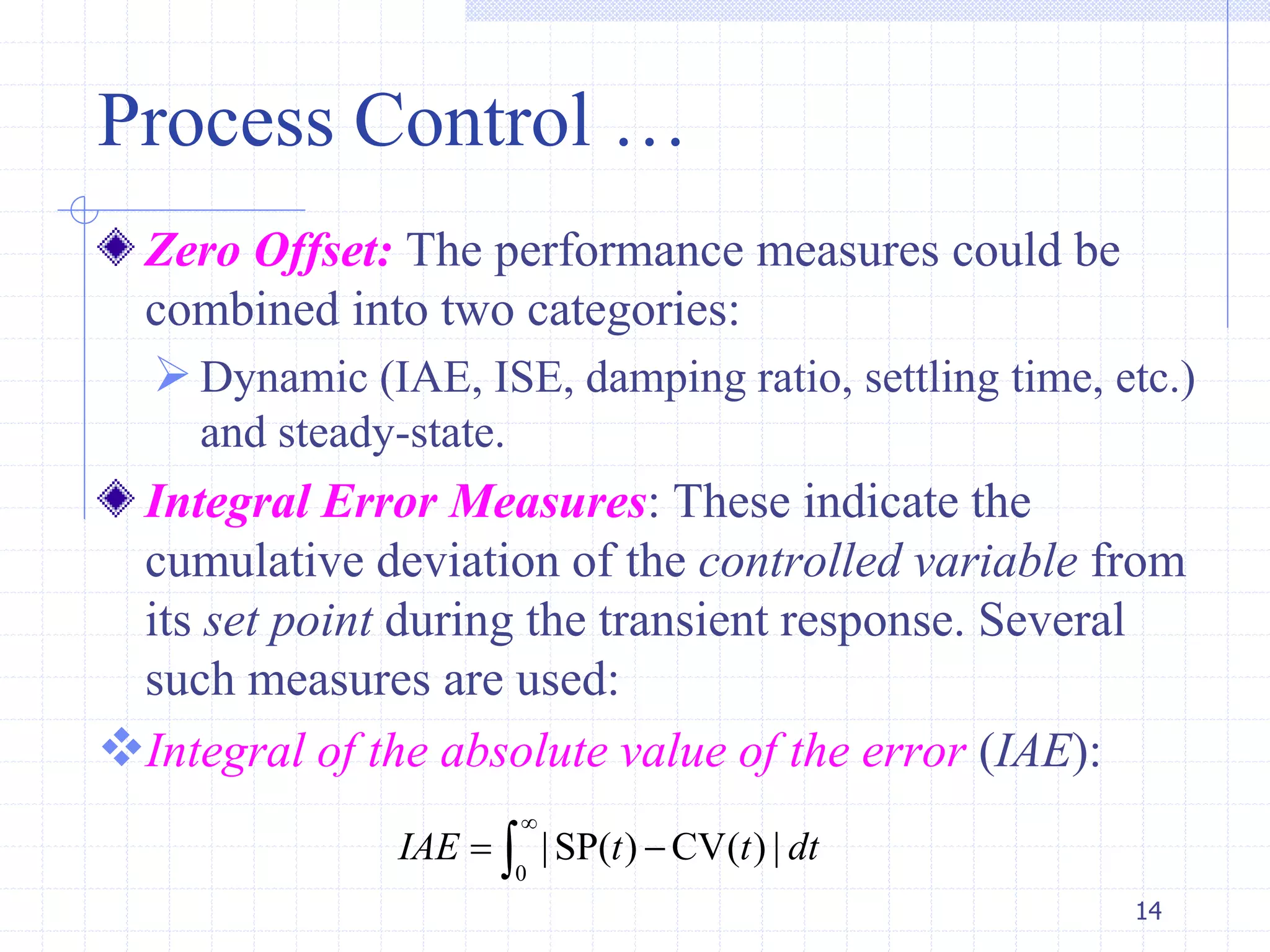 Process Control …
Zero Offset: The performance measures could be
combined into two categories:
Dynamic (IAE, ISE, damping ratio, settling time, etc.)
and steady-state.
Integral Error Measures: These indicate the
cumulative deviation of the controlled variable from
its set point during the transient response. Several
such measures are used:
Integral of the absolute value of the error (IAE):
14
0
|SP( ) CV( ) |IAE t t dt

 
 