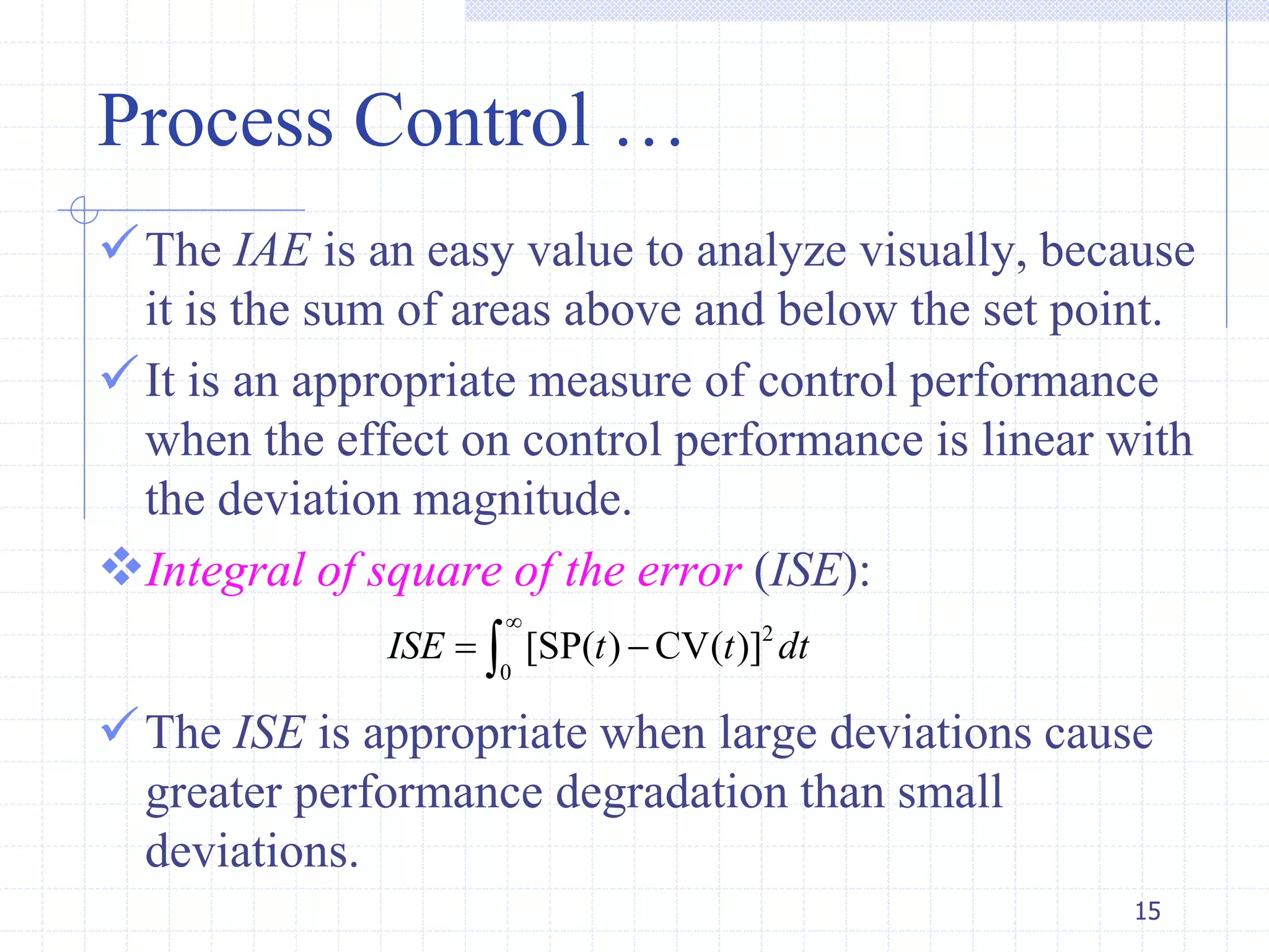 Process Control …
The IAE is an easy value to analyze visually, because
it is the sum of areas above and below the set point.
It is an appropriate measure of control performance
when the effect on control performance is linear with
the deviation magnitude.
Integral of square of the error (ISE):
The ISE is appropriate when large deviations cause
greater performance degradation than small
deviations.
15
2
0
[SP( ) CV( )]ISE t t dt

 
 