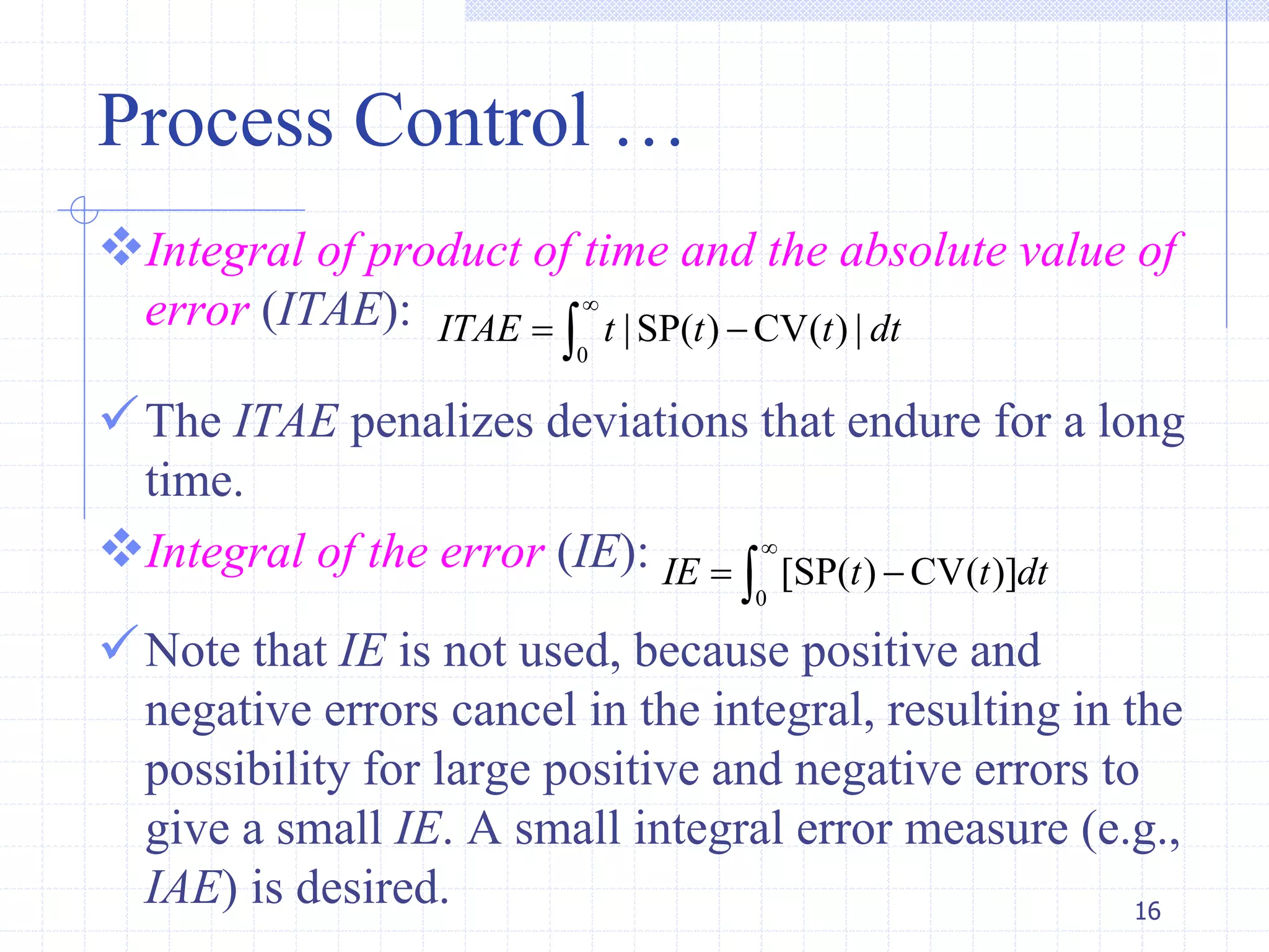 Process Control …
Integral of product of time and the absolute value of
error (ITAE):
The ITAE penalizes deviations that endure for a long
time.
Integral of the error (IE):
Note that IE is not used, because positive and
negative errors cancel in the integral, resulting in the
possibility for large positive and negative errors to
give a small IE. A small integral error measure (e.g.,
IAE) is desired. 16
0
|SP( ) CV( ) |ITAE t t t dt

 
0
[SP( ) CV( )]IE t t dt

 
 