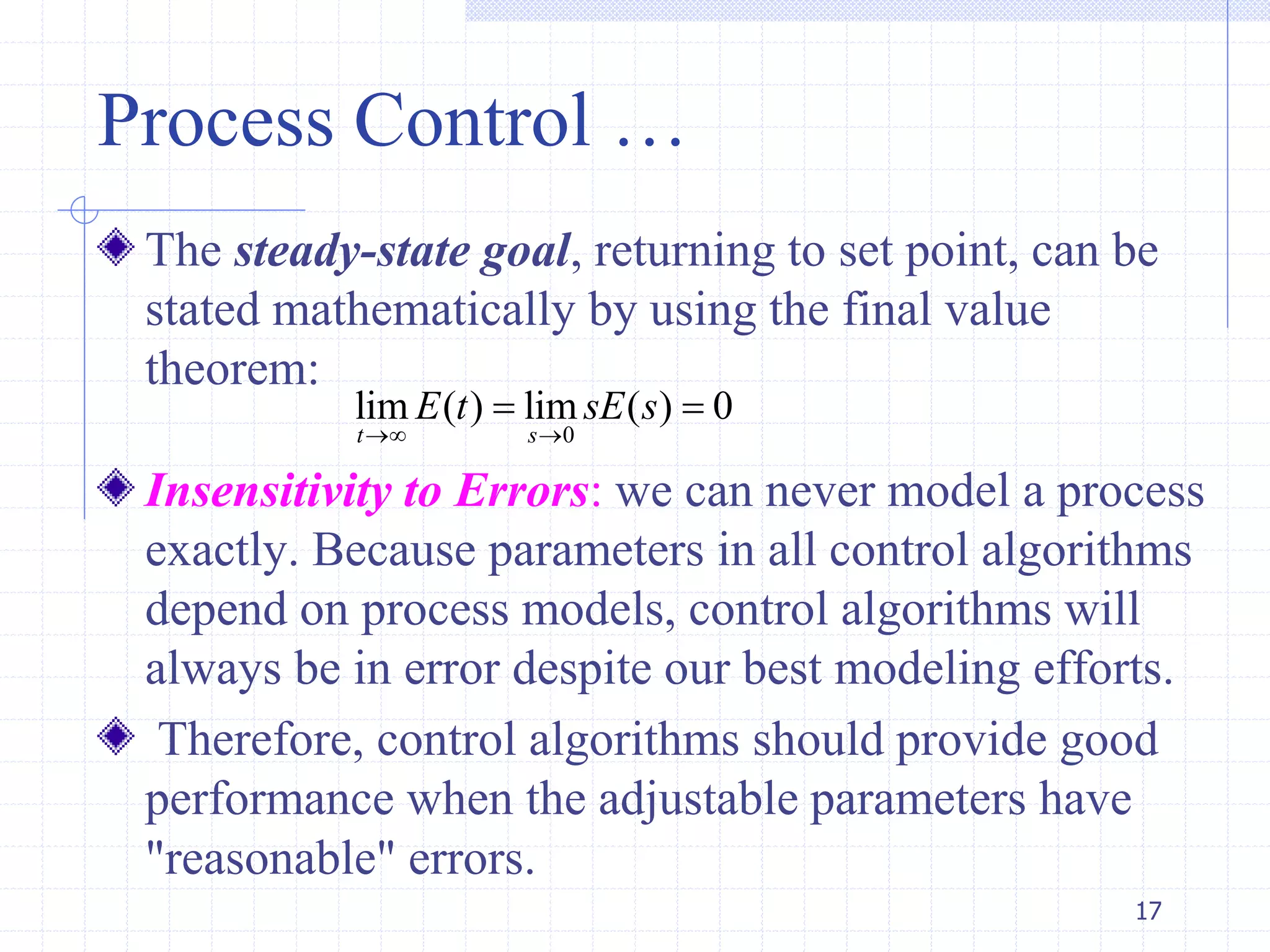 Process Control …
The steady-state goal, returning to set point, can be
stated mathematically by using the final value
theorem:
Insensitivity to Errors: we can never model a process
exactly. Because parameters in all control algorithms
depend on process models, control algorithms will
always be in error despite our best modeling efforts.
Therefore, control algorithms should provide good
performance when the adjustable parameters have
"reasonable" errors.
17
0
lim ( ) lim ( ) 0
t s
E t sE s
 
 
 