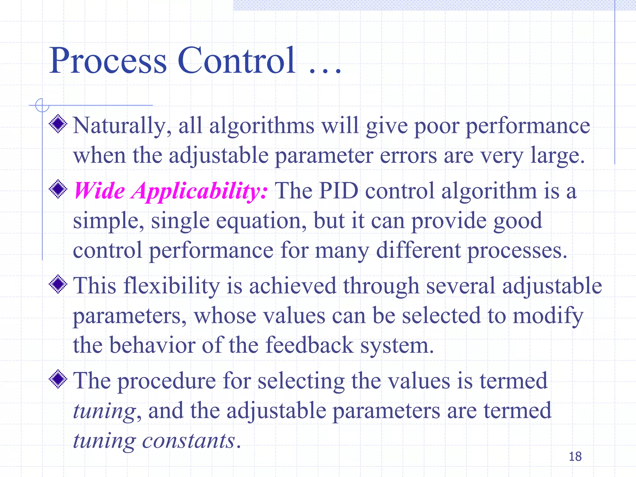 Process Control …
Naturally, all algorithms will give poor performance
when the adjustable parameter errors are very large.
Wide Applicability: The PID control algorithm is a
simple, single equation, but it can provide good
control performance for many different processes.
This flexibility is achieved through several adjustable
parameters, whose values can be selected to modify
the behavior of the feedback system.
The procedure for selecting the values is termed
tuning, and the adjustable parameters are termed
tuning constants.
18
 