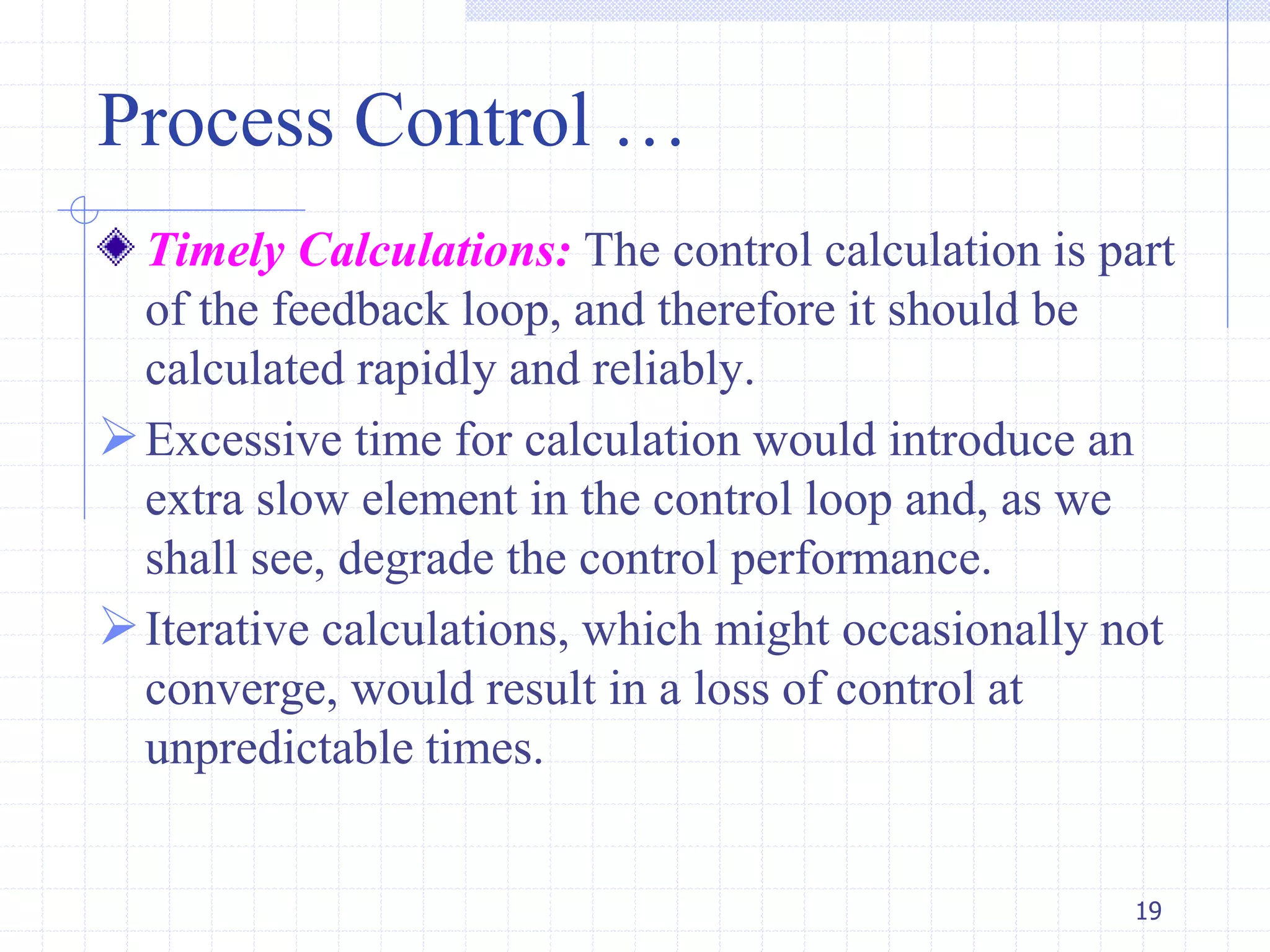 Process Control …
Timely Calculations: The control calculation is part
of the feedback loop, and therefore it should be
calculated rapidly and reliably.
Excessive time for calculation would introduce an
extra slow element in the control loop and, as we
shall see, degrade the control performance.
Iterative calculations, which might occasionally not
converge, would result in a loss of control at
unpredictable times.
19
 