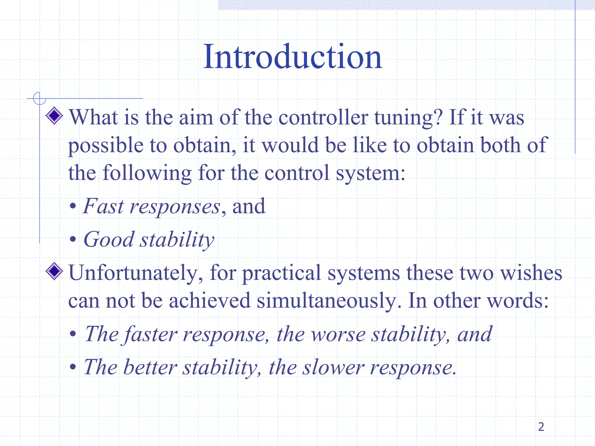 Introduction
What is the aim of the controller tuning? If it was
possible to obtain, it would be like to obtain both of
the following for the control system:
• Fast responses, and
• Good stability
Unfortunately, for practical systems these two wishes
can not be achieved simultaneously. In other words:
• The faster response, the worse stability, and
• The better stability, the slower response.
2
 