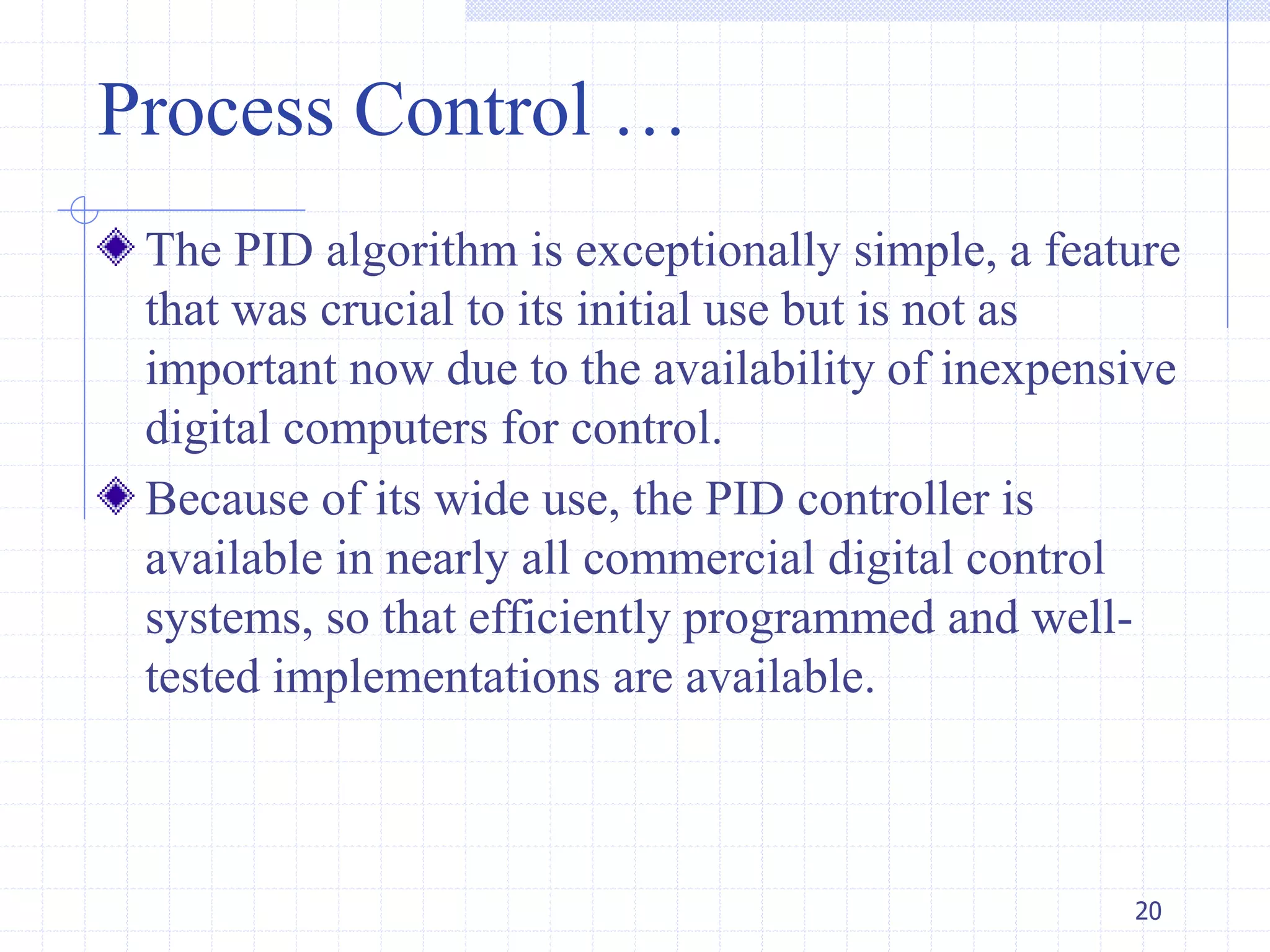 Process Control …
The PID algorithm is exceptionally simple, a feature
that was crucial to its initial use but is not as
important now due to the availability of inexpensive
digital computers for control.
Because of its wide use, the PID controller is
available in nearly all commercial digital control
systems, so that efficiently programmed and well-
tested implementations are available.
20
 