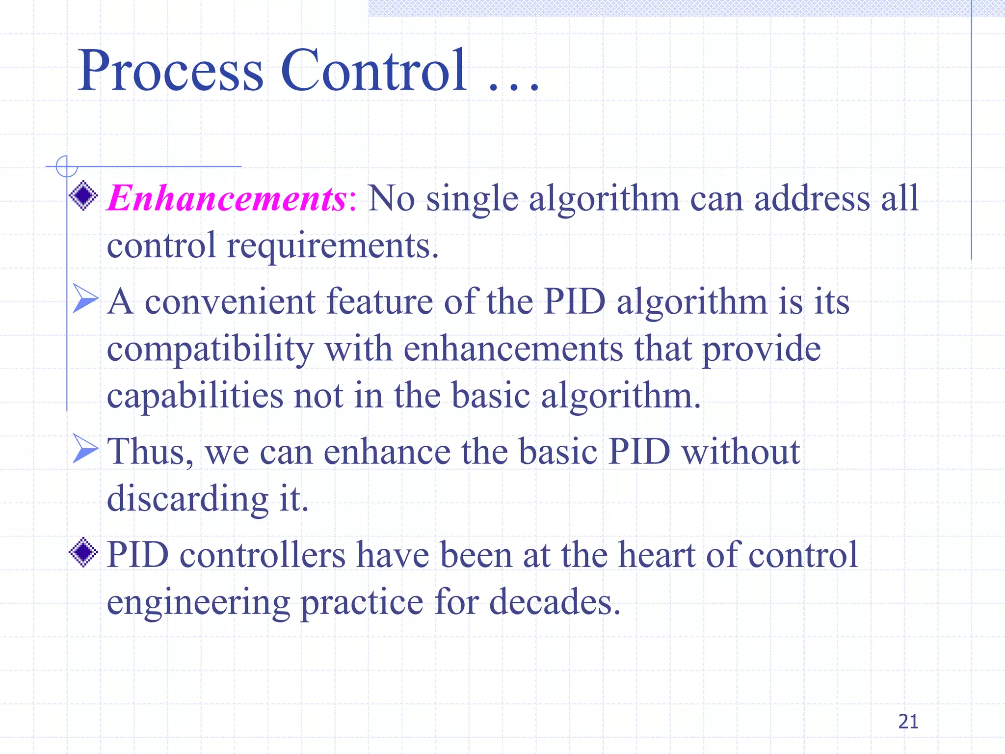 Process Control …
Enhancements: No single algorithm can address all
control requirements.
A convenient feature of the PID algorithm is its
compatibility with enhancements that provide
capabilities not in the basic algorithm.
Thus, we can enhance the basic PID without
discarding it.
PID controllers have been at the heart of control
engineering practice for decades.
21
 