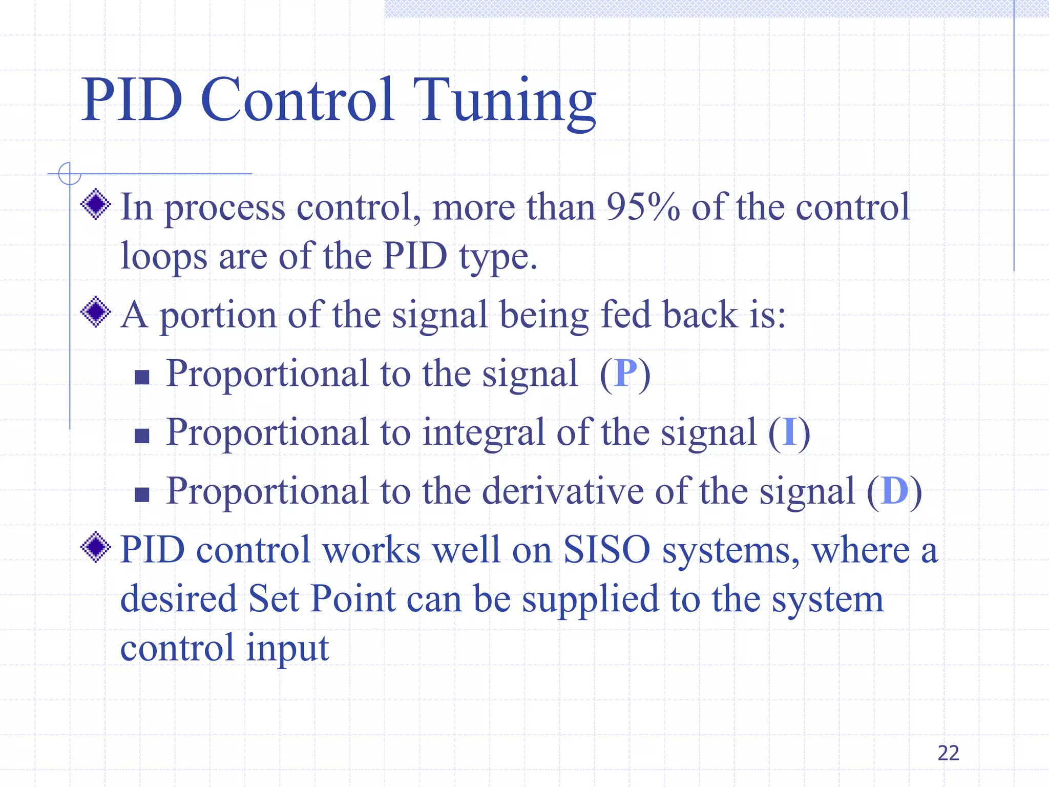 PID Control Tuning
In process control, more than 95% of the control
loops are of the PID type.
A portion of the signal being fed back is:
 Proportional to the signal (P)
 Proportional to integral of the signal (I)
 Proportional to the derivative of the signal (D)
PID control works well on SISO systems, where a
desired Set Point can be supplied to the system
control input
22
 
