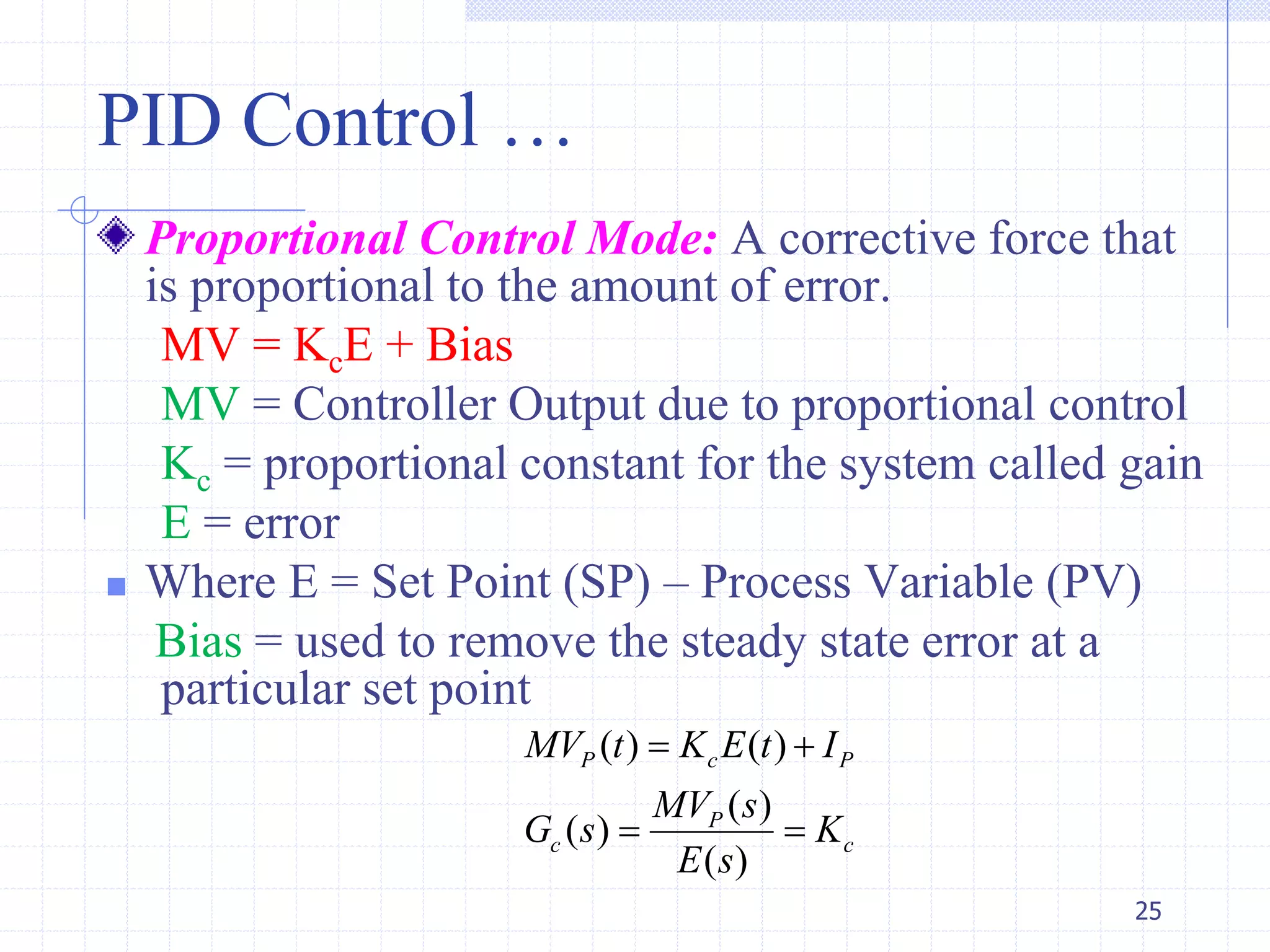 PID Control …
Proportional Control Mode: A corrective force that
is proportional to the amount of error.
MV = KcE + Bias
MV = Controller Output due to proportional control
Kc = proportional constant for the system called gain
E = error
 Where E = Set Point (SP) – Process Variable (PV)
Bias = used to remove the steady state error at a
particular set point
25
( ) ( )
( )
( )
( )
P c P
P
c c
MV t K E t I
MV s
G s K
E s
 
 
 