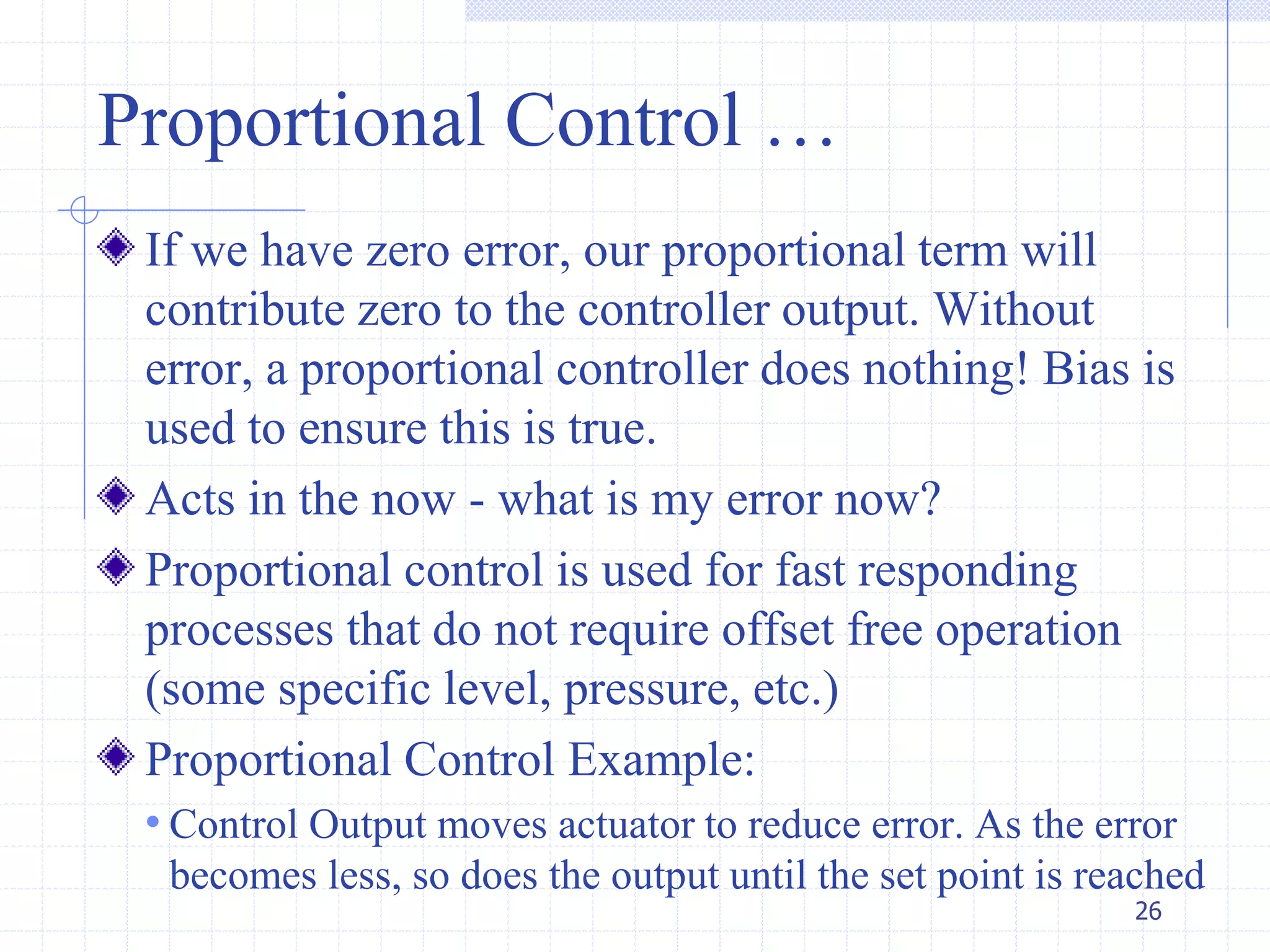 Proportional Control …
If we have zero error, our proportional term will
contribute zero to the controller output. Without
error, a proportional controller does nothing! Bias is
used to ensure this is true.
Acts in the now - what is my error now?
Proportional control is used for fast responding
processes that do not require offset free operation
(some specific level, pressure, etc.)
Proportional Control Example:
• Control Output moves actuator to reduce error. As the error
becomes less, so does the output until the set point is reached
26
 