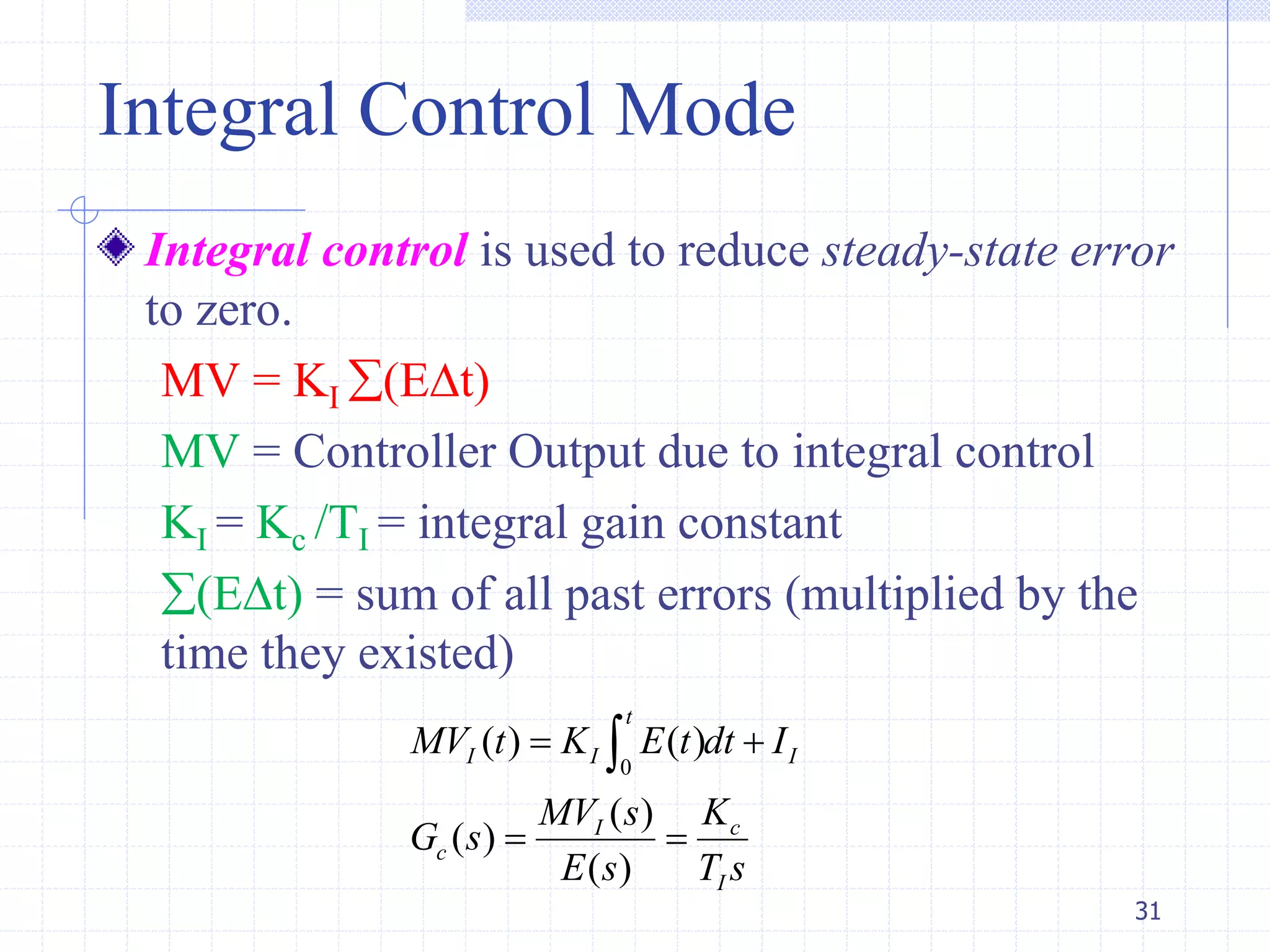 Integral Control Mode
Integral control is used to reduce steady-state error
to zero.
MV = KI (Et)
MV = Controller Output due to integral control
KI = Kc /TI = integral gain constant
(Et) = sum of all past errors (multiplied by the
time they existed)
31
0
( ) ( )
( )
( )
( )
t
I I I
cI
c
I
MV t K E t dt I
KMV s
G s
E s T s
 
 

 