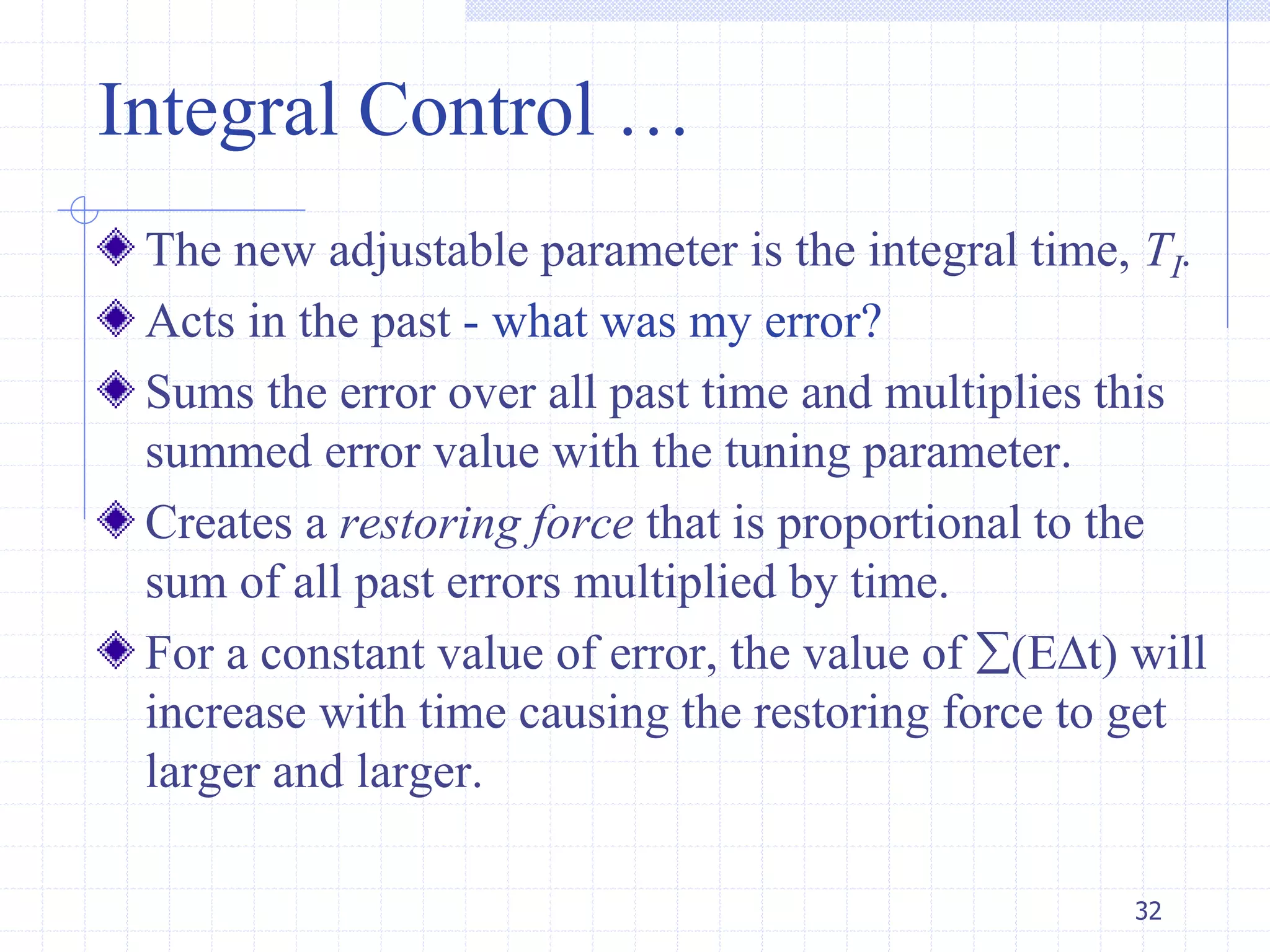 Integral Control …
The new adjustable parameter is the integral time, TI.
Acts in the past - what was my error?
Sums the error over all past time and multiplies this
summed error value with the tuning parameter.
Creates a restoring force that is proportional to the
sum of all past errors multiplied by time.
For a constant value of error, the value of (Et) will
increase with time causing the restoring force to get
larger and larger.
32
 