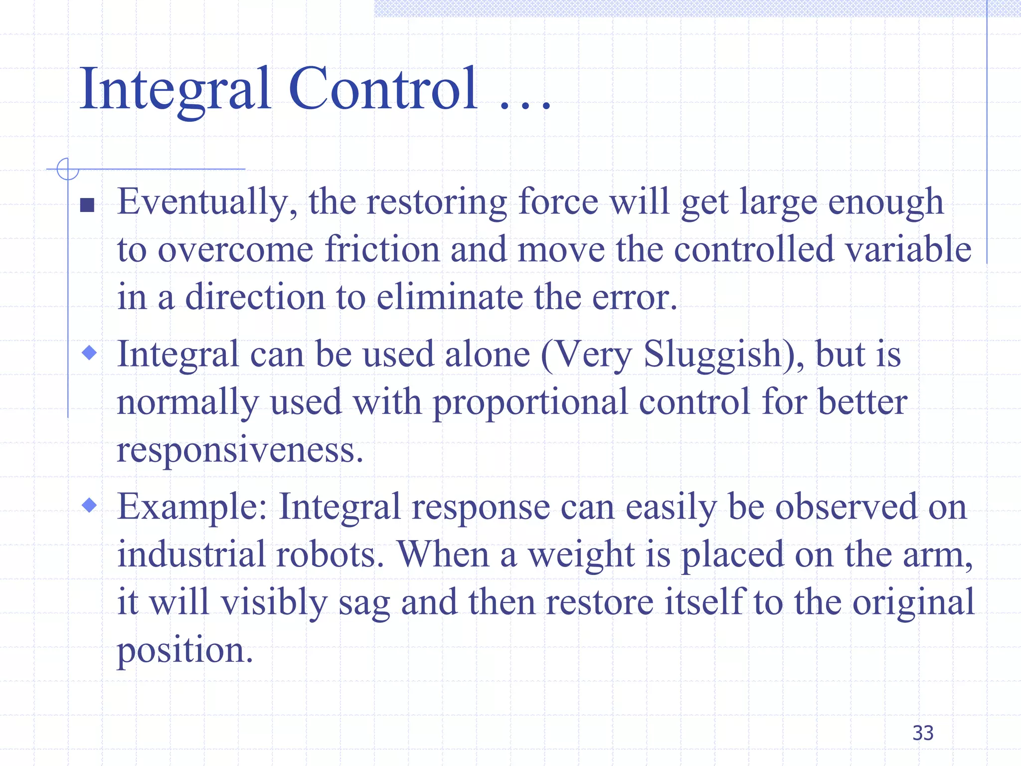 Integral Control …
 Eventually, the restoring force will get large enough
to overcome friction and move the controlled variable
in a direction to eliminate the error.
 Integral can be used alone (Very Sluggish), but is
normally used with proportional control for better
responsiveness.
 Example: Integral response can easily be observed on
industrial robots. When a weight is placed on the arm,
it will visibly sag and then restore itself to the original
position.
33
 
