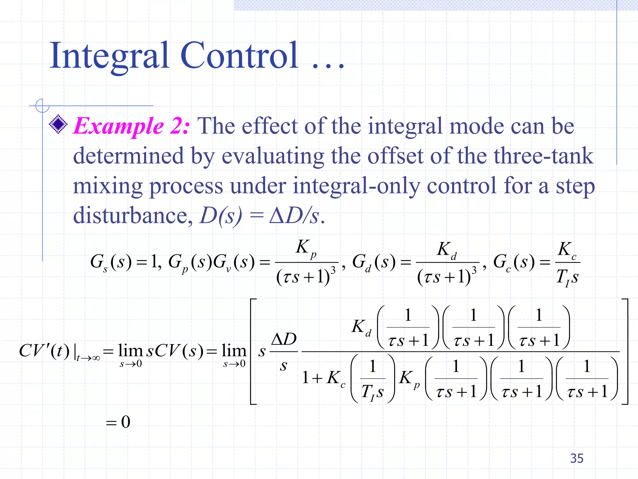 Integral Control …
Example 2: The effect of the integral mode can be
determined by evaluating the offset of the three-tank
mixing process under integral-only control for a step
disturbance, D(s) = ∆D/s.
35
3 3
( ) 1, ( ) ( ) , ( ) , ( )
( 1) ( 1)
p d c
s p v d c
I
K K K
G s G s G s G s G s
s s T s 
   
 
0 0
1 1 1
1 1 1
( ) | lim ( ) lim
1 1 1 1
1
1 1 1
0
d
t
s s
c p
I
K
D s s s
CV t sCV s s
s
K K
T s s s s
  
  

 
    
             
      
      
        

 