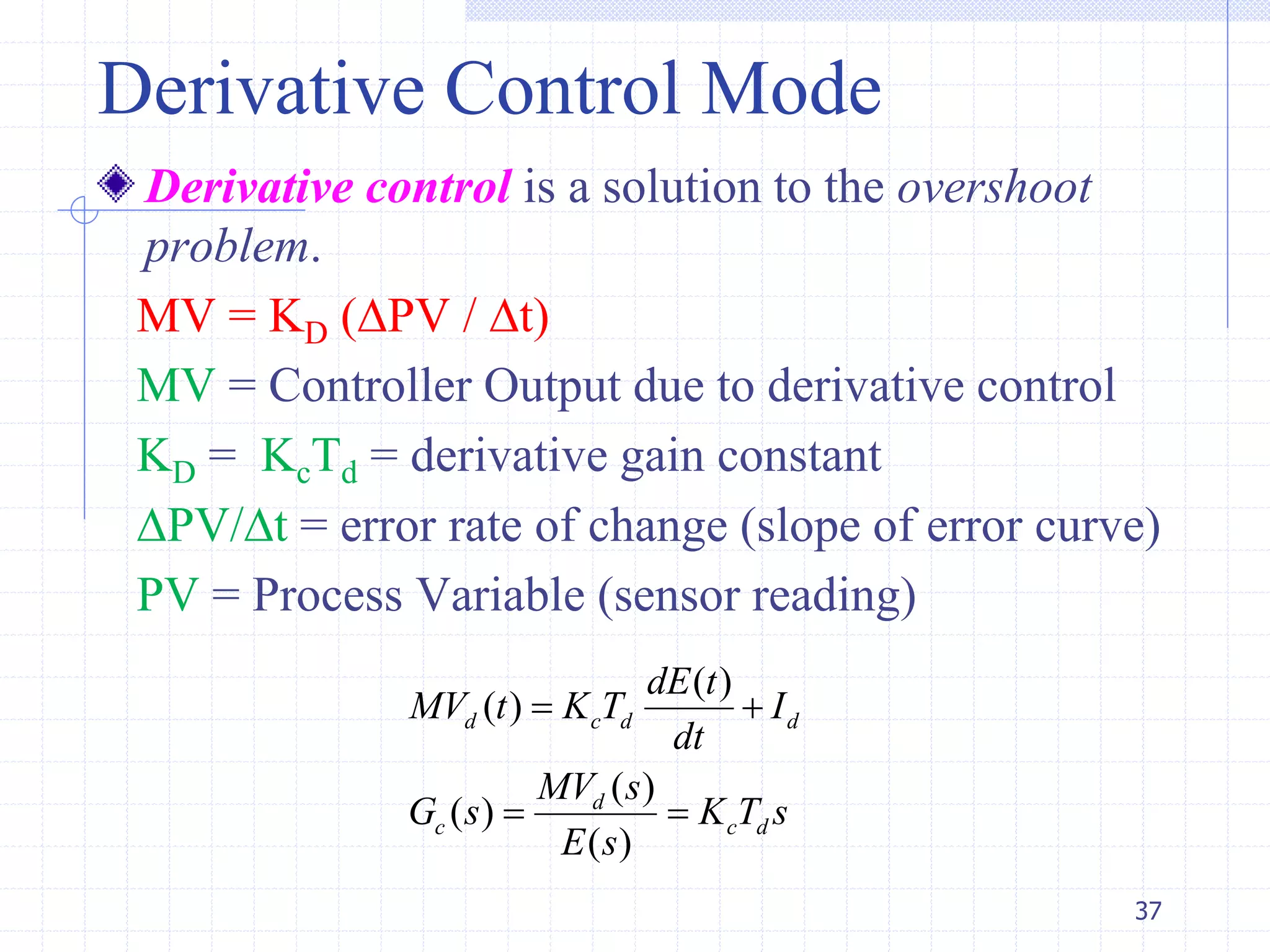 Derivative Control Mode
Derivative control is a solution to the overshoot
problem.
MV = KD (PV / t)
MV = Controller Output due to derivative control
KD = KcTd = derivative gain constant
PV/t = error rate of change (slope of error curve)
PV = Process Variable (sensor reading)
37
( )
( )
( )
( )
( )
d c d d
d
c c d
dE t
MV t K T I
dt
MV s
G s K T s
E s
 
 
 