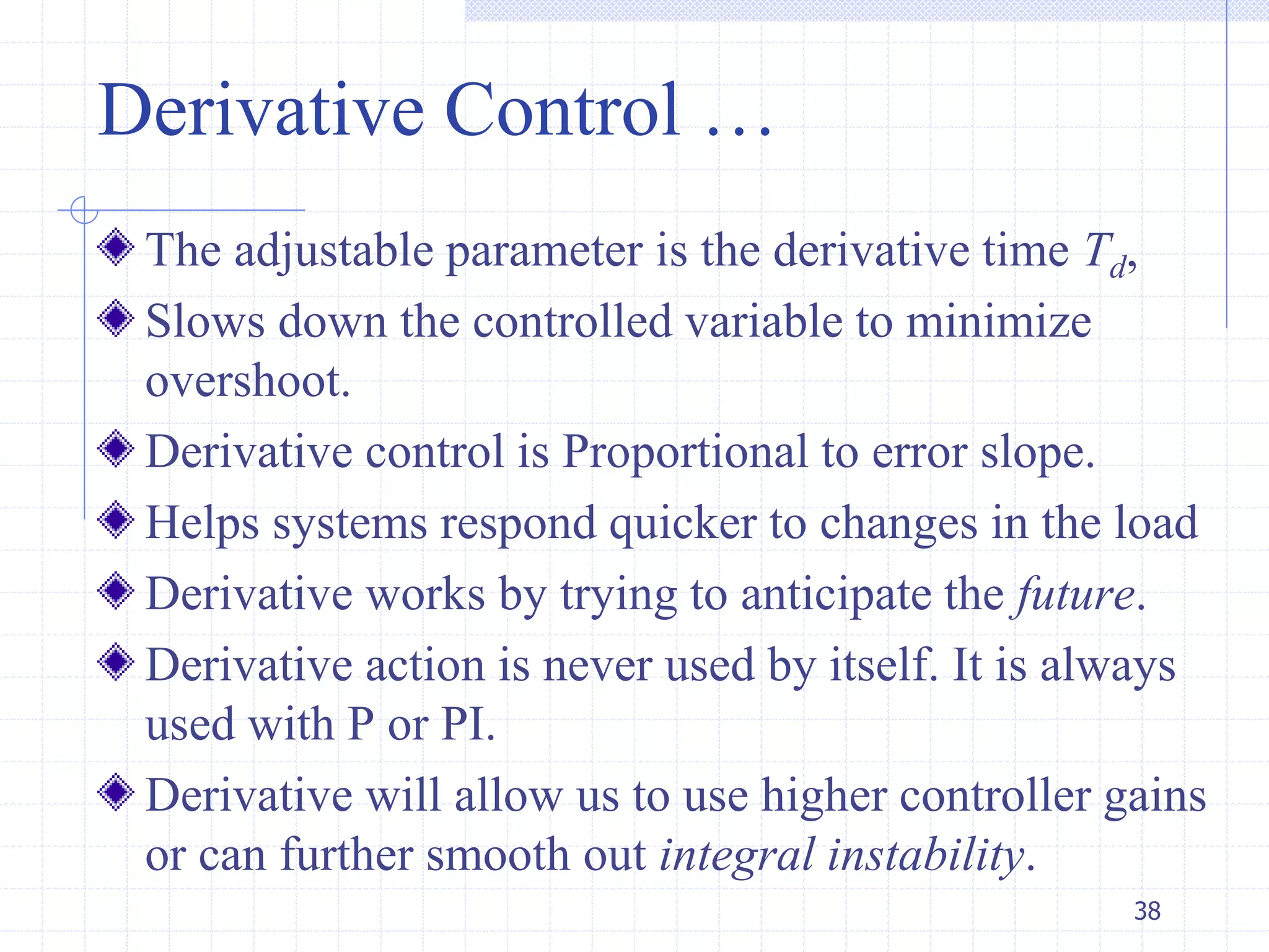 Derivative Control …
The adjustable parameter is the derivative time Td,
Slows down the controlled variable to minimize
overshoot.
Derivative control is Proportional to error slope.
Helps systems respond quicker to changes in the load
Derivative works by trying to anticipate the future.
Derivative action is never used by itself. It is always
used with P or PI.
Derivative will allow us to use higher controller gains
or can further smooth out integral instability.
38
 