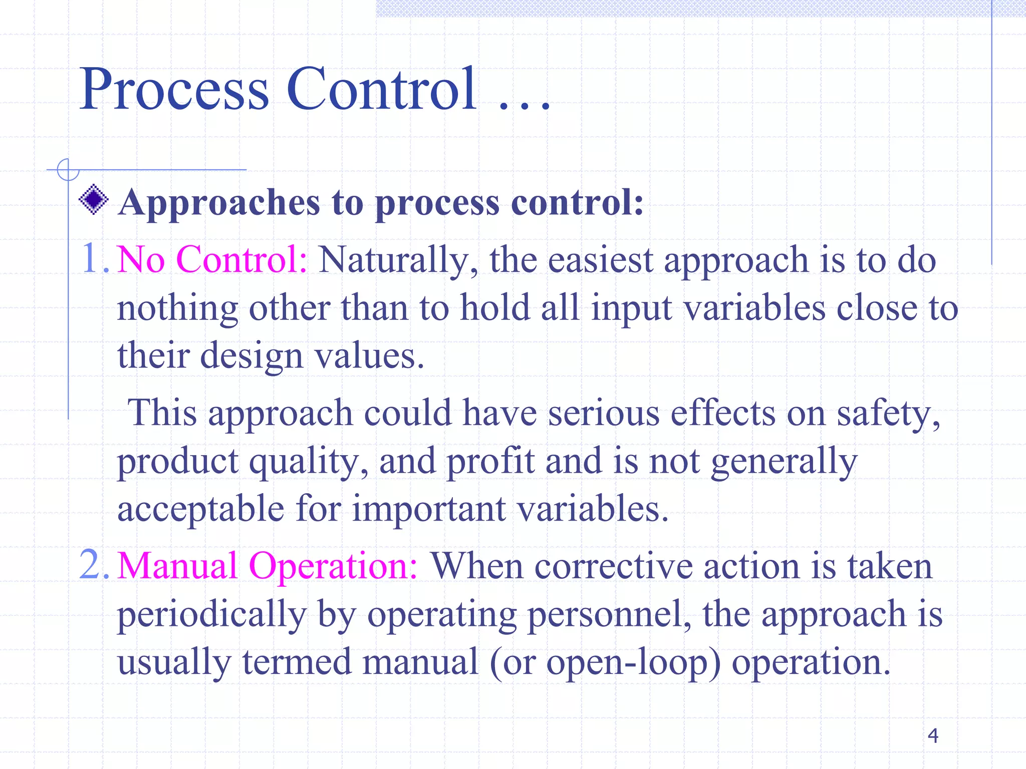 Process Control …
Approaches to process control:
1.No Control: Naturally, the easiest approach is to do
nothing other than to hold all input variables close to
their design values.
This approach could have serious effects on safety,
product quality, and profit and is not generally
acceptable for important variables.
2.Manual Operation: When corrective action is taken
periodically by operating personnel, the approach is
usually termed manual (or open-loop) operation.
4
 