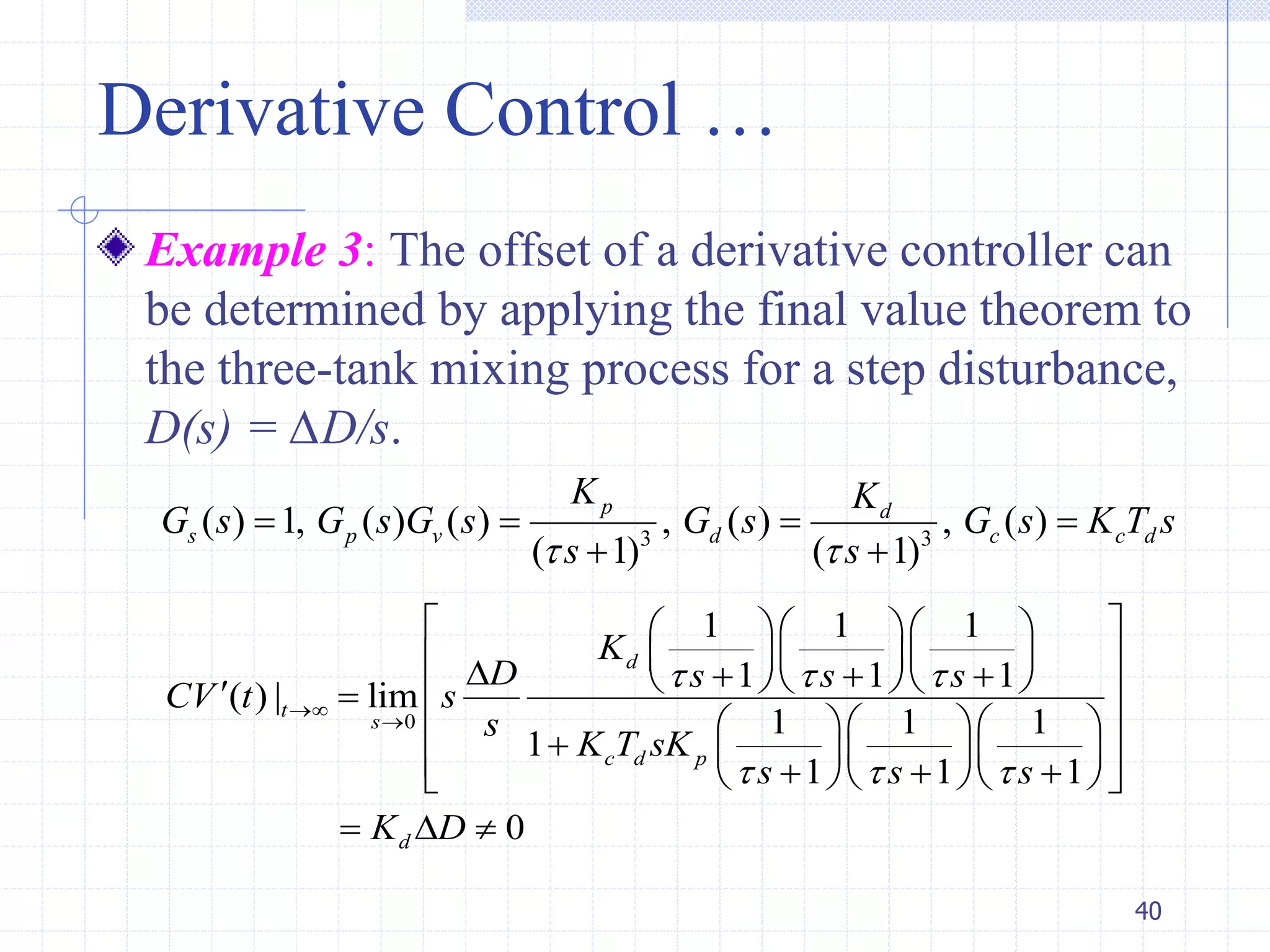 Derivative Control …
Example 3: The offset of a derivative controller can
be determined by applying the final value theorem to
the three-tank mixing process for a step disturbance,
D(s) = ∆D/s.
40
3 3
( ) 1, ( ) ( ) , ( ) , ( )
( 1) ( 1)
p d
s p v d c c d
K K
G s G s G s G s G s K T s
s s 
   
 
0
1 1 1
1 1 1
( ) | lim
1 1 1
1
1 1 1
0
d
t
s
c d p
d
K
D s s s
CV t s
s
K T sK
s s s
K D
  
  


    
            
               
  
 