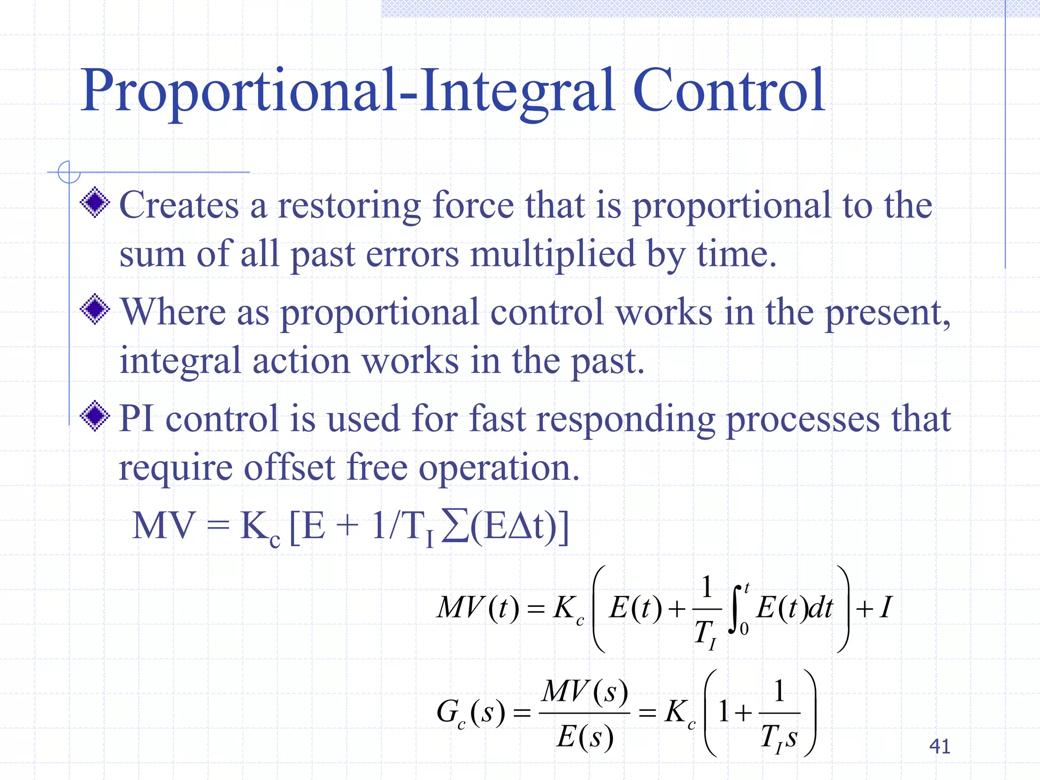 Proportional-Integral Control
Creates a restoring force that is proportional to the
sum of all past errors multiplied by time.
Where as proportional control works in the present,
integral action works in the past.
PI control is used for fast responding processes that
require offset free operation.
MV = Kc [E + 1/TI (Et)]
41
0
1
( ) ( ) ( )
( ) 1
( ) 1
( )
t
c
I
c c
I
MV t K E t E t dt I
T
MV s
G s K
E s T s
 
   
 
 
   
 

 