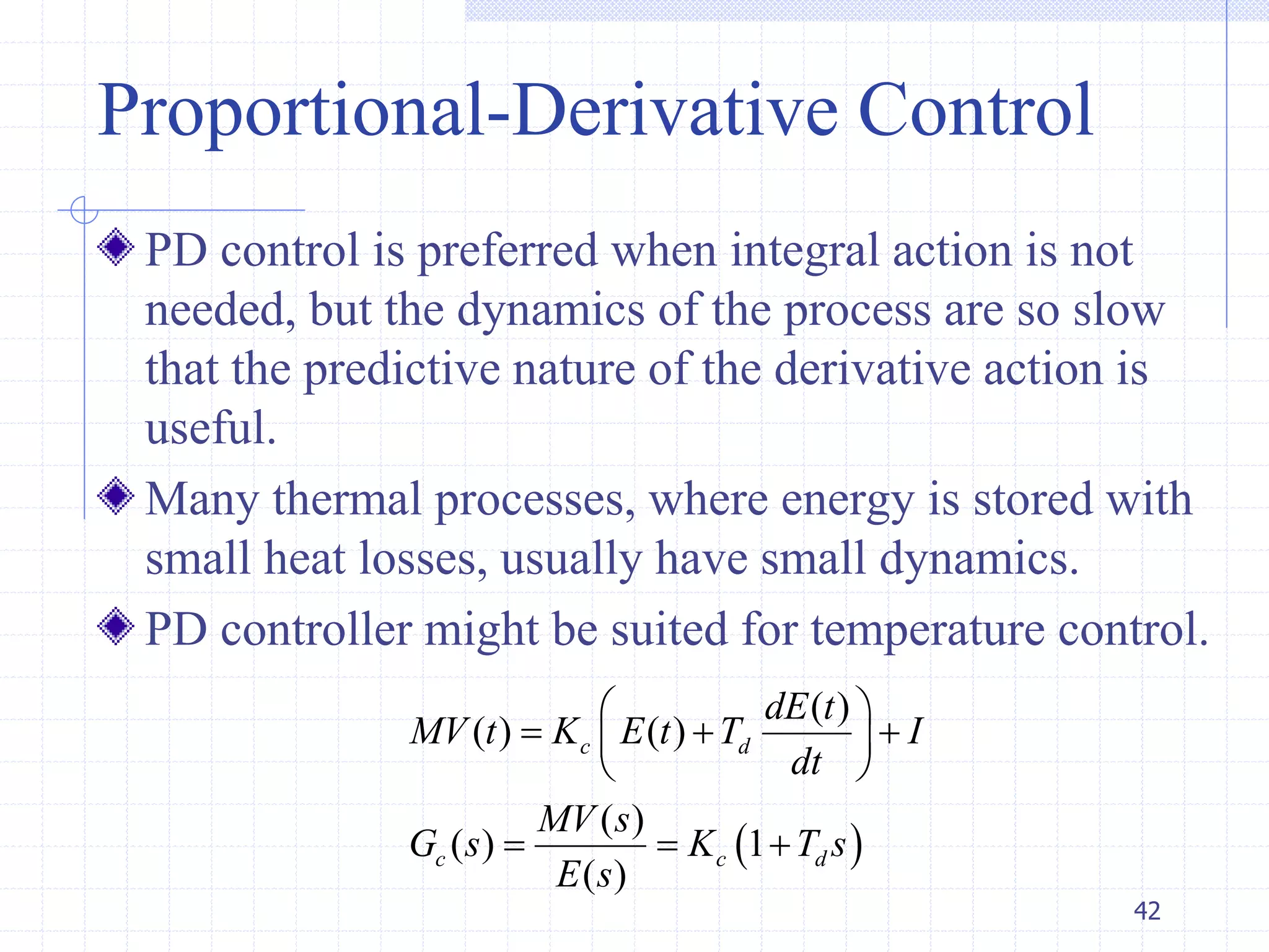 Proportional-Derivative Control
PD control is preferred when integral action is not
needed, but the dynamics of the process are so slow
that the predictive nature of the derivative action is
useful.
Many thermal processes, where energy is stored with
small heat losses, usually have small dynamics.
PD controller might be suited for temperature control.
42
 
( )
( ) ( )
( )
( ) 1
( )
c d
c c d
dE t
MV t K E t T I
dt
MV s
G s K T s
E s
 
   
 
  
 