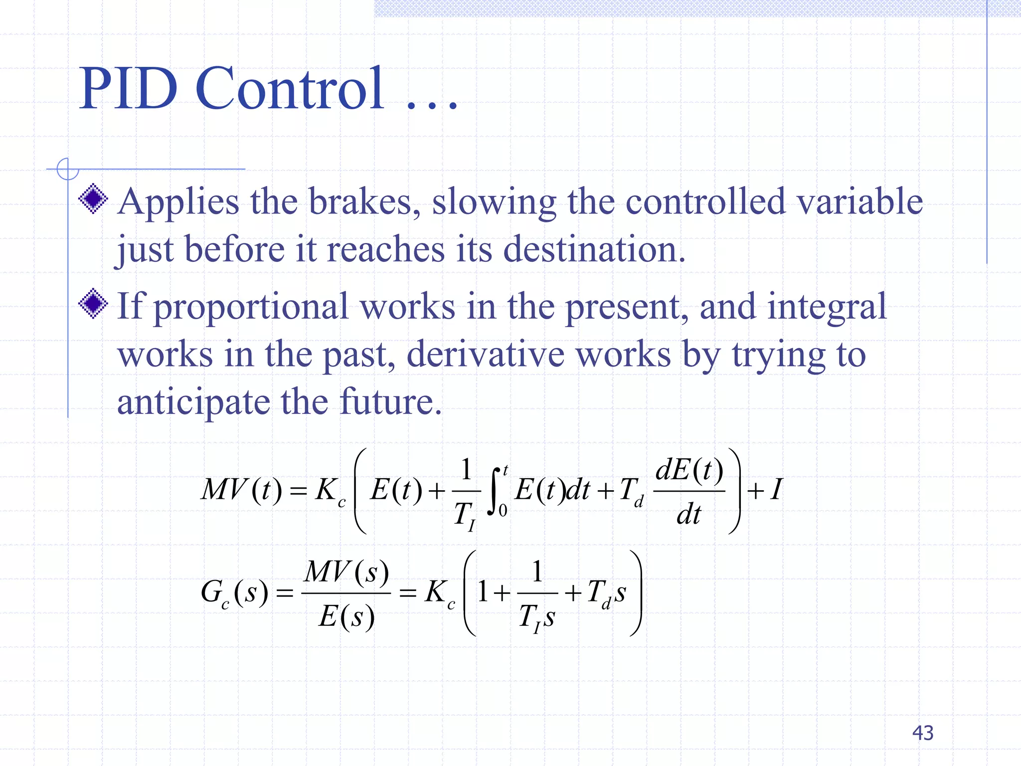 PID Control …
Applies the brakes, slowing the controlled variable
just before it reaches its destination.
If proportional works in the present, and integral
works in the past, derivative works by trying to
anticipate the future.
43
0
1 ( )
( ) ( ) ( )
( ) 1
( ) 1
( )
t
c d
I
c c d
I
dE t
MV t K E t E t dt T I
T dt
MV s
G s K T s
E s T s
 
    
 
 
    
 

 