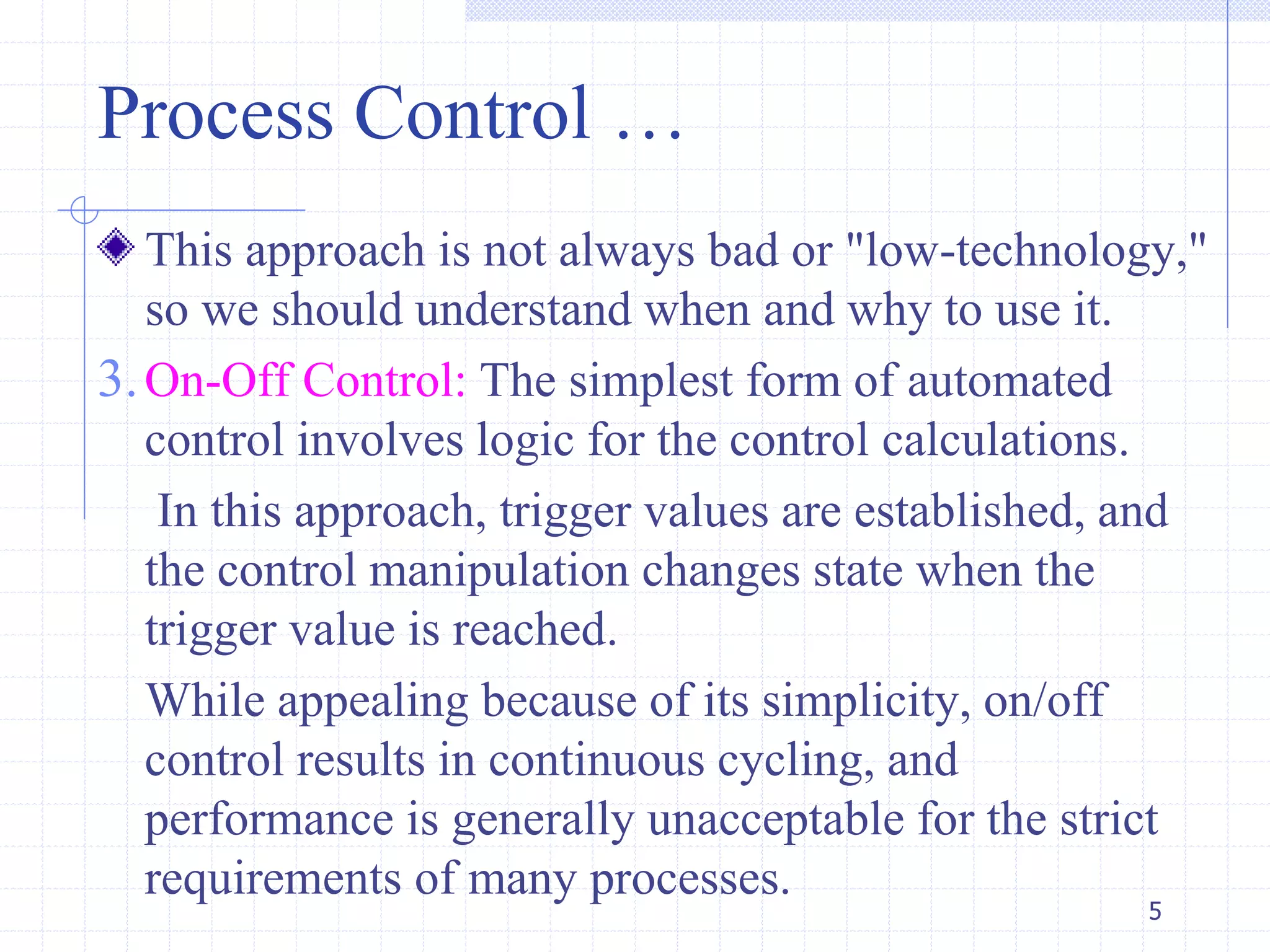 This approach is not always bad or "low-technology,"
so we should understand when and why to use it.
3.On-Off Control: The simplest form of automated
control involves logic for the control calculations.
In this approach, trigger values are established, and
the control manipulation changes state when the
trigger value is reached.
While appealing because of its simplicity, on/off
control results in continuous cycling, and
performance is generally unacceptable for the strict
requirements of many processes.
Process Control …
5
 