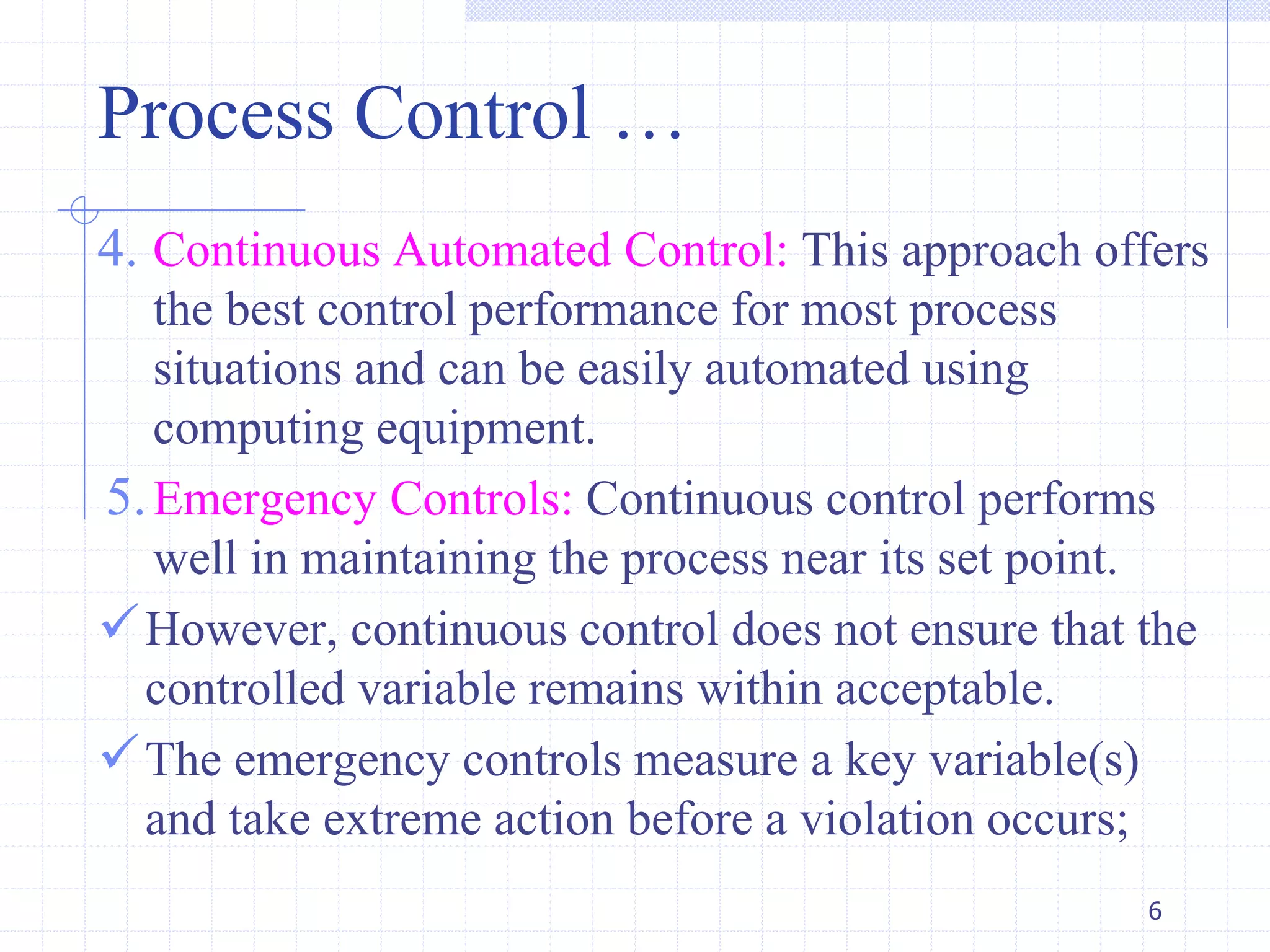 4. Continuous Automated Control: This approach offers
the best control performance for most process
situations and can be easily automated using
computing equipment.
5.Emergency Controls: Continuous control performs
well in maintaining the process near its set point.
However, continuous control does not ensure that the
controlled variable remains within acceptable.
The emergency controls measure a key variable(s)
and take extreme action before a violation occurs;
Process Control …
6
 