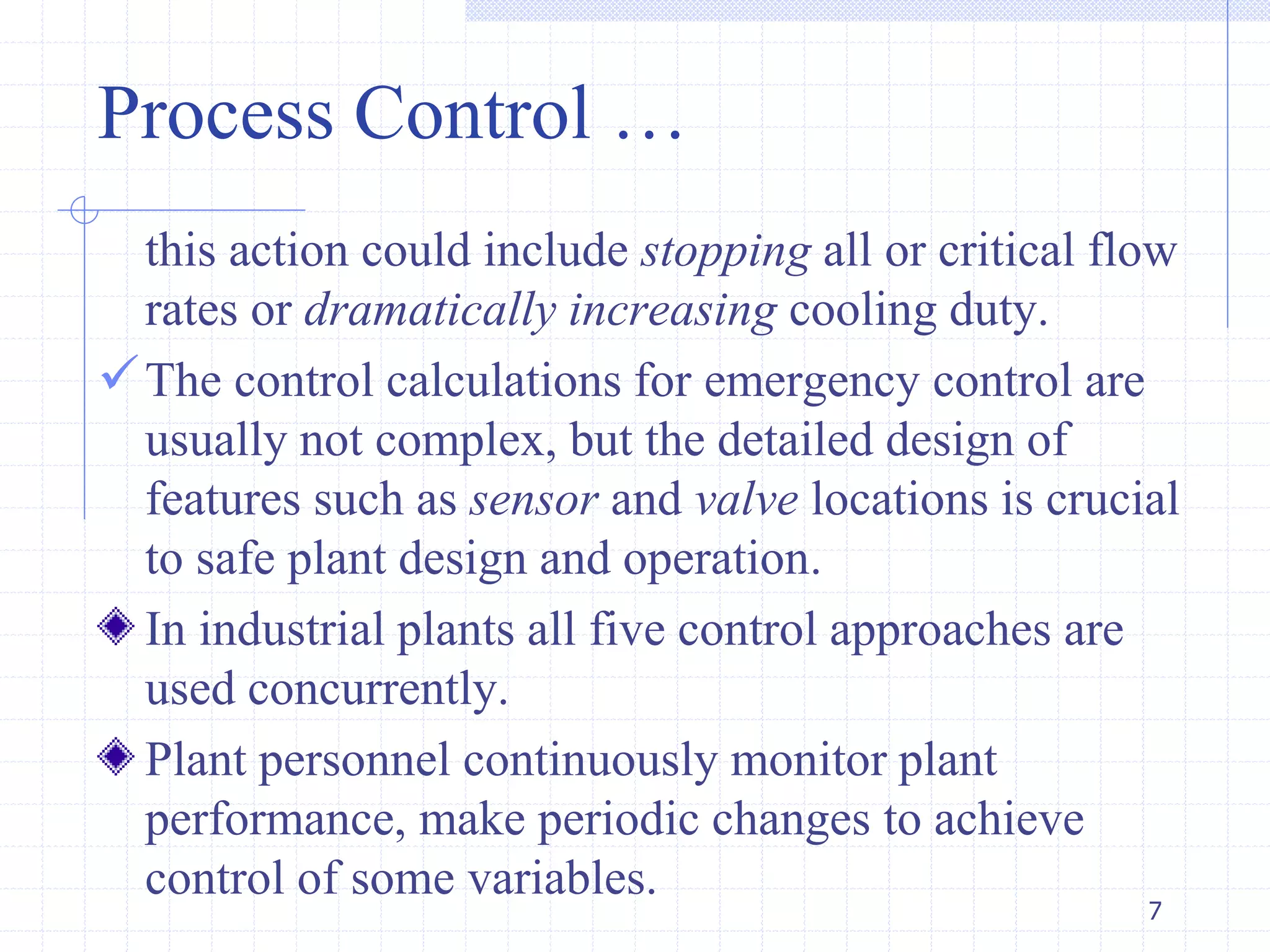 this action could include stopping all or critical flow
rates or dramatically increasing cooling duty.
The control calculations for emergency control are
usually not complex, but the detailed design of
features such as sensor and valve locations is crucial
to safe plant design and operation.
In industrial plants all five control approaches are
used concurrently.
Plant personnel continuously monitor plant
performance, make periodic changes to achieve
control of some variables.
Process Control …
7
 
