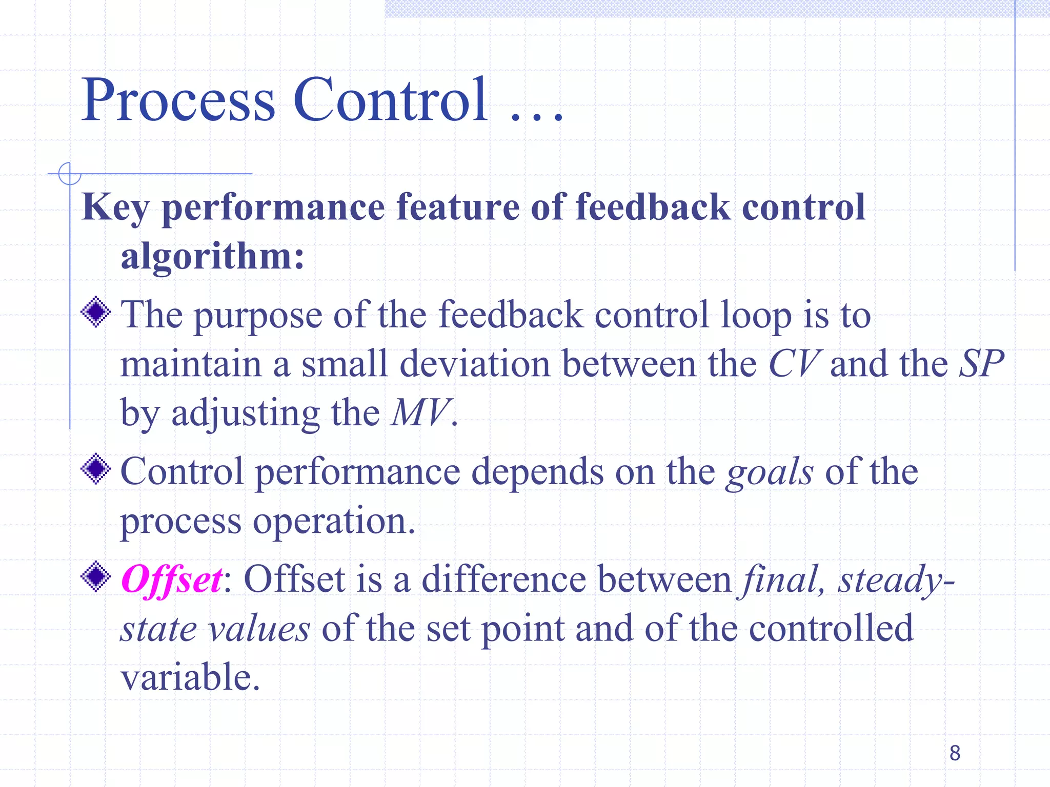Process Control …
Key performance feature of feedback control
algorithm:
The purpose of the feedback control loop is to
maintain a small deviation between the CV and the SP
by adjusting the MV.
Control performance depends on the goals of the
process operation.
Offset: Offset is a difference between final, steady-
state values of the set point and of the controlled
variable.
8
 