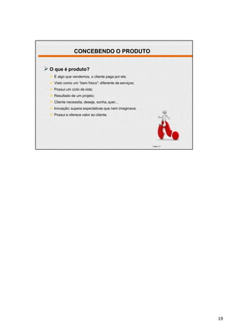 CONCEBENDO O PRODUTO
O que é produto?
 É algo que vendemos, o cliente paga por ele;
 Visto como um “bem físico”: diferente de serviços;
 Possui um ciclo de vida;
 Resultado de um projeto;
 Cliente necessita, deseja, sonha, quer...
 Inovação: supera expectativas que nem imaginava;
 Possui e oferece valor ao cliente.
| Página 19
19
 