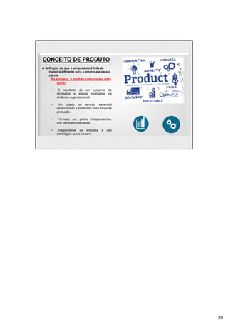 CONCEITO DE PRODUTO
A definição do que é um produto é feita de
maneira diferente para a empresa e para o
cliente
Na empresa, o produto costuma ser visto
como:
• O resultado de um conjunto de
atividades e etapas realizadas na
dinâmica organizacional.
• Um objeto ou serviço essencial
desenvolvido e produzido nas Linhas de
produção.
• Formado por partes independentes,
que são interconectadas.
• Independente da empresa e das
estratégias que o cercam.
20
 