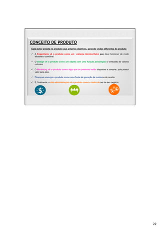 CONCEITO DE PRODUTO
Cada setor projeta no produto seus próprios objetivos, gerando visões diferentes do produto:
 A Engenharia vê o produto como um sistema técnico-físico que deve funcionar de modo
eficiente e confiável.
 O Design vê o produto como um objeto com uma função psicológica e embutido de valores
culturais.
 O Marketing vê o produto como algo que as pessoas estão dispostas a comprar, pois possui
valor para elas.
 Finanças enxerga o produto como uma fonte de geração de custos e de receita.
 E, finalmente, a alta administração vê o produto como a razão de ser de seu negócio.
22
 