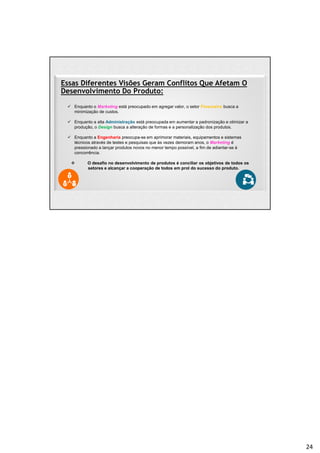 Essas Diferentes Visões Geram Conflitos Que Afetam O
Desenvolvimento Do Produto:
 Enquanto o Marketing está preocupado em agregar valor, o setor Financeiro busca a
minimização de custos.
 Enquanto a alta Administração está preocupada em aumentar a padronização e otimizar a
produção, o Design busca a alteração de formas e a personalização dos produtos.
 Enquanto a Engenharia preocupa-se em aprimorar materiais, equipamentos e sistemas
técnicos através de testes e pesquisas que às vezes demoram anos, o Marketing é
pressionado a lançar produtos novos no menor tempo possível, a fim de adiantar-se à
concorrência.
 O desafio no desenvolvimento de produtos é conciliar os objetivos de todos os
setores e alcançar a cooperação de todos em prol do sucesso do produto.
24
 