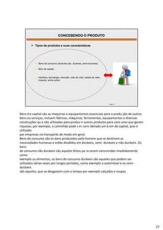 | Página 27
 Tipos de produtos e suas características
 Bens de consumo (duráveis,não duráveis, semi-duraveis),
 Bem de capital..
 Interface, tecnologia, mercado, ciclo de vida, cadeia de valor,
impacto, entre outros.
CONCEBENDO O PRODUTO
Bens d e capital são as maquinas e equipamentos essenciais para a produ ção de outros
bens ou serviços, incluem fábricas, máquinas, ferramentas, equipamentos e diversas
construções qu e são utilizadas para produz ir outros produtos para cons umo que geram
riquezas, por exemplo, o caminhão pode s er cons iderado um b em de capital, pois é
utilizado
por empresas no transporte de modo em geral.
Bens de consumo são os bens produzidos pelo homem que se destinam as
necessidades humanas e estão divididos em duráveis, semi -duráveis e não duráveis. Os
bens
de consumo não duráveis são aqueles feitos pa ra serem consumidos imediatamente
como
exemplo os alimentos, os bens de consumo duráveis são aqueles que podem ser
utilizados várias vezes por longos períodos, como exemplo o automóvel e os semi -
duráveis
são aqueles, que se desgastam com o tempo por exemplo calçados e roupas.
27
 