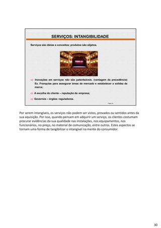 | Página 30
Serviços são ideias e conceitos; produtos são objetos.
 Inovações em serviços não são patenteáveis. (vantagem da precedência)
Ex. Franquias para assegurar áreas de mercado e estabelecer a solidez da
marca;
 A escolha do cliente – reputação da empresa;
 Governos – órgãos reguladores.
SERVIÇOS: INTANGIBILIDADE
Por serem intangíveis, os serviços não podem ser vistos, provados ou sentidos antes da
sua aquisição. Por isso, quando pensam em adquirir um serviço, os clientes costumam
procurar evidências da sua qualidade nas instalações, nos equipamentos, nos
funcionários, no preço, no material de comunicação, entre outros. Estes aspectos se
tornam uma forma de tangibilizar o intangível na mente do consumidor.
30
 