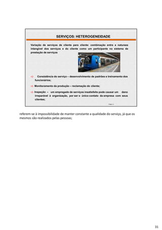 | Página 31
Variação de serviços de cliente para cliente: combinação entre a natureza
intangível dos serviços e do cliente como um participante no sistema de
prestação de serviços
 Consistência do serviço – desenvolvimento de padrões e treinamento dos
funcionários;
 Monitoramento da produção – reclamação do cliente;
 Inspeção – um empregado de serviços insatisfeito pode causar um dano
irreparável à organização, por ser o único contato da empresa com seus
clientes;
SERVIÇOS: HETEROGENEIDADE
referem-se à impossibilidade de manter constante a qualidade do serviço, já que os
mesmos são realizados pelas pessoas;
31
 