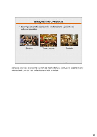 | Página 32
 Os serviços são criados e consumidos simultaneamente e, portanto, não
podem ser estocados.
Consumo Venda e entrega Produção
SERVIÇOS: SIMULTANEIDADE
porque a produção e consumo ocorrem ao mesmo tempo, assim, deve-se considerar o
momento de contato com o cliente como fator principal.
32
 