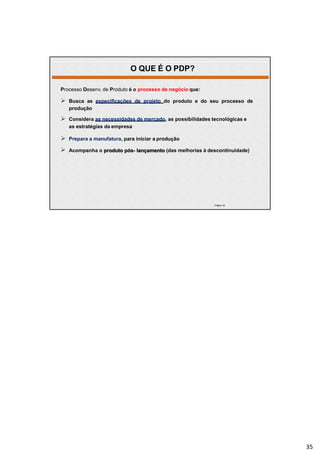 | Página 35
Processo Desenv. de Produto é o processo de negócio que:
 Busca as especificações de projeto do produto e do seu processo de
produção
 Considera as necessidades de mercado, as possibilidades tecnológicas e
as estratégias da empresa
 Prepara a manufatura, para iniciar a produção
 Acompanha o produto pós- lançamento (das melhorias à descontinuidade)
O QUE É O PDP?
35
 