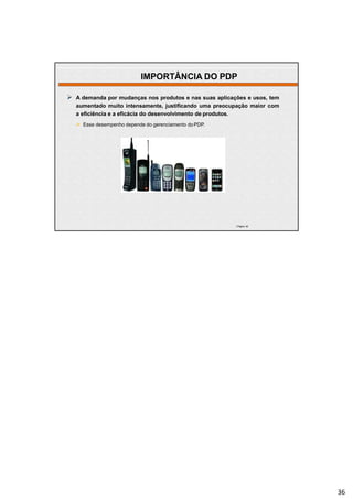 | Página 36
 A demanda por mudanças nos produtos e nas suas aplicações e usos, tem
aumentado muito intensamente, justificando uma preocupação maior com
a eficiência e a eficácia do desenvolvimento de produtos.
 Esse desempenho depende do gerenciamento doPDP.
IMPORTÂNCIA DO PDP
36
 