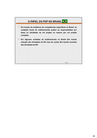 | Página 38
• Em função da existência de competências específicas no Brasil, as
unidades locais de multinacionais podem se responsabilizar por
fases ou atividades de um projeto ou mesmo por um projeto
completo.
• Em algumas unidades de multinacionais no Brasil têm havido
redução das atividades de DP, mas em outras têm havido aumento
das atividades de DP.
O PAPEL DO PDP NO BRASIL
38
 
