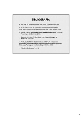 • BAXTER, M. Projeto de produto. São Paulo: Edgard Blucher, 1998
• ROZENFELD, H. et all; Gestão do Desenvolvimento de Produtos.
Uma referência para a melhoria de processo. São Paulo: Saraiva, 2006
• Kerzner, Harold. Gestão de Projetos: As Melhores Práticas. 2ª edição,
Porto Alegre: Ed. Bookman, 2006.
• Slack, N.; Johnston, R.; Chambers, S. et al. Administração da
Produção. Atlas,2002
• PAHL, G.; BEITZ, W.; FELDHUSEN, J.; GROTE, K. - Projeto na
Engenharia: Fundamentos do Desenvolvimento Eficaz de Produtos –
Métodos e Aplicações. São Paulo: Edgard Blücher, 2005.
• TOLEDO, C.; Slides UFF, 2015.
BIBLIOGRAFIA
4
 