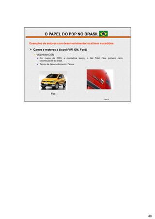 | Página 40
Exemplos de setores com desenvolvimento local bem sucedidos:
 Carros e motores a álcool (VW, GM, Ford)
 VOLKSWAGEN
 Em março de 2003, a montadora lançou o Gol Total Flex, primeiro carro
bicombustível do Brasil.
 Tempo de desenvolvimento: 7 anos.
Fox
O PAPEL DO PDP NO BRASIL
40
 