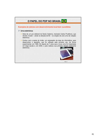 | Página 41
Exemplos de setores com desenvolvimento local bem sucedidos:
 Urna eletrônica
 Ideia de um juiz eleitoral de Santa Catarina, chamado Carlos Prudêncio, que
decidiu investir – ainda na década de 80 – na criação de uma urna de votação
eletrônica.
 Contou com a ajuda do irmão, um empresário da área de informática, para
desenvolver o aparelho, que foi utilizado pela primeira vez, de forma
experimental, em 1989. Só depois de 7 anos que a nova urna foi implantada
em larga escala e, em 2000, o país realizou sua primeira eleição totalmente
eletrônica.
O PAPEL DO PDP NO BRASIL
41
 
