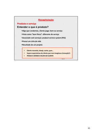 Recapitulação
| Página 45
Produto e serviço
Entender o que é produto?
Algo que vendemos, cliente paga: bem ou serviço
Visto como “bem físico”: diferente de serviço
Associado com serviços: product-service system (PSS)
Possui um ciclo de vida
Resultado de um projeto
 Cliente necessita, deseja, sonha, quer...
 Supera expectativas do cliente que nem imaginava (inovação!!)
 POSSUI E OFERECE VALOR AO CLIENTE
45
 